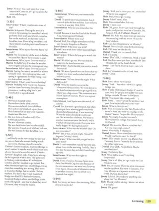 Jenny No way! You can't wear that to an
interview! Come on, let's go back into rhe
store and change it.
Rob OK.
3 33l))
Interviewer What's your favorite time of
day?
Martin It depends. During the week it's
seven in the evening, because that's when I
get home from work and when Ican relax.
But on rhe weekend, my favorite time is
breakfast time. Ihave a big breakfast, and
Ihave time to read the papers and listen to
the radio.
Interviewer What's your favorite day ofthe
week?
Martin My favorite day ofthe week is Friday,
because then I know the weekend is near.
Interviewer What's your favorite month?
Martin Probably May. Ir's when the weather
starts to get warm and the evenings are Jong.
Interviewer What's your favorite season?
Martin Spring,because it means that winter
is finally over. Ilove riding my bike, and
spring is a great time for bike riding- not
too hot and not too cold.
Interviewer What's your favorite holiday?
Martin Probably New Year's Eve, because
you don't need to worry about buying
presents or cooking a big lunch, and
everybody's in agood mood.
3 49l))
I He was an English writer.
He was born in the 16th century.
He was married with three children.
He was born in Stratford-upon-Avon.
He is famous for his plays, for example,
Hamlet and Macbeth.
2 She was born in London in 1932 to
American parents.
She was a famous actress.
She was dark-haired and very bedutiful.
She was bestfriends with Michael Jackson.
She was famous for her dark blue eyes.
3 52l))
... and finally on the news today the story of
two soccer fans who missed the big match.
Last week, Chelsea played Arsenal at
Chelsea's famous stadium,Stamford Bridge in
west London. It was the match that soccer fans
all over the world wanted to watch. Charles
Spencer'sdaughter and a friend were among
the lucky people with tickets.The girls were
in Althorp, which is about 85 miles from
London, and they decided to go by taxi. But
when the taxi stopped in a small village, it was
clear that something was wrong. They were
in Stamford Bridge, but not at the Chelsea
stadium.The driver had typed Stamford
Bridge into his GPS. But unfortunately,
Stamford Bridge is also a small village in the
north ofEngland - and that's where they were!
Ofcourse, they missed the match.
3 60l))
Interviewer When was your memorable
night?
David Tc puedo decir exactamenre, fue el
once de julio de! dos mil diez. Ican tell you
exacdy, it was July 11th, 2010.
Interviewer Why do you remember the
date?
David Because it was the final ofthe World
Cup, Spain against Holland.
Interviewer Where were you?
David Well, I'm a flight attendant and that
day Iwas in Acapulco in Mexico.
Interviewer Who were you with?
David Iwas with three other Spanish flight
attendants.
Interviewer Where did you go to watch the
march?
David We didn't go out. We watched the
match in the hotel restaurant.
Interviewer And what did you wear to watch
the match?
David We wore Spanish soccershirts that we
bought in a store, and we also had red and
yellow scarves.
Interviewer Tell me about the night. What
did you do?
David Well, the match was on in the
afternoon Mexican time. We went down to
the hotel restaurant early to get a good seat.
There was a bigscreen.The restaurant was
full ofSpanish tourists. There was a great
atmosphere.
Interviewer And Spain won the match, of
course.
David Yes. It wasn't a good march, but when
Spain got their winning goal everybody
shouted and jumped up. It was amazing!
When the match finished we all went
out. We wanted ro celebrate. We went to
another restaurant near the beach, and it
was full ofSpanish people. Everyone was
really happy. We had a great party!
Interviewer What was the weather like? Do
you remember?
David Yes, it was a warm night. About 20
degrees Celcius, Ithink.
Interviewer What time did you gee back to
your hotel?
David Ican't remember exactly bur very late,
about three in the morning. Luckily, I had a
free day the next day, so Ididn't need ro get
up early.
Interviewer Why was this night so
memorable?
David First, ofcourse, because Spain won
their first World Cup, but also because of
the circumstances -we were very far away
from Spain, thousands ofkilometers away
in another country, but we all felt very
Spanish that night!
3 64>))
Rob So, Jenny, we have a free morning. What
do you want ro do?
Jenny Well, you're the expert on London life!
What do you suggest?
Rob Well, we can go cycling.
Jenny I don't have a bike.
Rob We can rent bikes. Ir's easy.
Jenny That'scool.
Rob OK, great.So we can cycle through the
parks, and you can see a bitofLondon. Oh,
hangon. Uh, oh. It's Daniel. Daniel, hi!
Daniel Hi, Rob. You need to do an interview
this morning, with an artbt. He's at the
Tare Modern.
Rob Can Ido the interview on Monday?
Daniel Sorry, he can only do this morning.
Rob OK, send me the derails.
Daniel Thank you very much, Rob.
Rob I'm sorry.
Jenny Thar's OK, Iunderstand. Work is work!
Rob But Ican meet you later, outside the Tate
Modern. It's on rhe South Bank.
Jenny Ican find it. I have a map, Ican cycle
there.
Rob Let's meet at twelve o'clock then.
Jenny Great.
3.sai))
Rob Sorry about the weather.
Jenny Yeah .. bur what a view! It's a great
bridge too.
Rob Ir's the Millennium Bridge. It's not for
cars, only for people. It was the first new
bridge over the Thames in I00 years.
Jenny You sound like a tour guide! 1
Rob Sorry... Iinterviewed the architect lase
year. So what would you like to visit?
Jenny What is there to see?
Rob Well, we couldsee the Tate Modern first
as we're here, and then we could go to the
Globe Theatre. Do you likeShakespeare?
Jenny Not really. Istudied too much
Shakespearein college. It's Daniel. Sorry.
Hi, Daniel.
Daniel Hi, Jennifer. How's your free day?
Arc you enjoying London?
Jenny Absolutely. It's fantastic.
Daniel Listen, I have some free time today.
Would you like to meet for lunch?
Jenny That's really nice ofyou, Daniel, but
I'm sorry, Ican't. I'm really far away from
the office right now.
Daniel Thar's OK. No problem. Maybe
another time?
Jenny Definitely. Bye.
Rob What did he want? Anyrhing
important?
Jenny Nor at all. Hey, let's go inside the Tate
Modern now.
Rob Yes, ofcourse. There's a great restaurant
on the top floor. The view is fantastic. The
Tate Modern was a powerstation until
1981. Did you know that?
Jenny Ididn't. Do you know anything else
about the Tare Modem?
Rob Thank you for asking. Iknow a lot about
it actually.
Jenny Oh, great!
Listening 119 ~
 