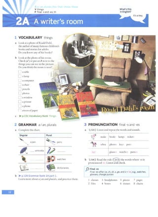 -
rat, tn1c. that these those
1 VOCABULARY things
a Look at a photo ofRoald Dahl,
the author ofmany famous children's
books and stories for adults.
Do you know any ofhis books?
b Look at the photo ofhis room.
Check (vi') or put an~ next to the
things you can see in the picture.
Do you think the room is neat?
L a table
L a lamp
u a computer
0 achair
D pencils
[J photos
D a window
D a printer
D a phone
n pieces ofpaper
c > p.151 Vocabulary Bank Things.
2 GRAMMAR aI an, plurals
a Complete the chart.
b > p.126 Grammar Bank 2A part 1.
Learn more about a/ an and plurals, and practice them.
What's this
in English?
3 PRONUNCIATION final -sand -es
a
b
1 53>)) Listen and repeat the words and sounds.
~ ..nakc [book lamps ticket<.
"It 1ebra photo key-; pens
Iw~"'
/1z/ watches purscc;
1 54>)) Read the rule.~ the words where -es is
pronounced 11 . Listen~heck.
p F~nal-es
L
Final -es after ce, ch, sh, s, ge, and x = Im, e.g., watches,
glasses, change purses
I classes 3 headphones 5 pieces 7 pages
2 files 4 boxes 6 tissues B chairs
--'
 