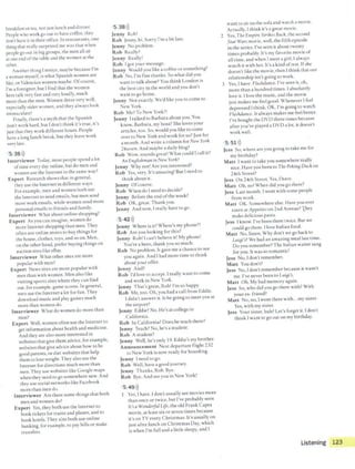 breakfasr or rea, not justlunch and dinner.
People who work go out w have coffee, rhey
don't have it in rheir office. In restauranrs, one
thing that really surprised me was that when
people go out in big groups, rhe men all sit
at one end ofthe cable and the women ar rhe
other.
Anorher thing I notice, maybe because I'm
a woman myself, is what Spanish women are
like,or Valencian women maybe. Ofcourse,
I'm a foreigner, but l find that the women
here talk very fast and very loudly, much
more than the men. Women dress very well,
especially older women, and they alwar look
immaculate!
Finally, there's a myth that the Spanish
don't work hard, but Idon't chink it's true, it's
just that they work different hours. People
have a long lunch break, but they leave work
very late.
5 36>))
Interviewer Today, most people spend a lot
oftime every day online, but do men and
women u~e the Internet in the same way?
Expert Research shows that in general,
they use the Internet in different ways.
For example, men and women both use
the Internet to send emails, but men send
more work emails, while women send more
personal emails to friends and family.
Interviewer What abour online shopping?
Expert As you can imagine, women do
more Internetshopping than men. They
often use online stores to buy things for
the house, clothes, coys, and so on. Men,
on the other hand, prefer buying things on
auction sires like eBay.
Interviewer What ochersites are more
popular with men?
Expert News sites are more popular with
men than with women. Men also like
visiring sports sites where they can find
our, for example, game scores. In general,
men use the Internet a lot for fun. They
download music and play games much
more than women do.
Interviewer What do women do more than
men?
Expert Well, women often use the Internet co
get information about health and medicine.
And they are also more interested in
websites that give rhem advice, for example,
websites that give advice about how to be
good parents, or diet websites rbar help
them to lose weight. They also use the
Internet for directions much more than
men. They use websites like Google maps
when they need tO go somewhere new. And
they use social networks like Facebook
more than men do.
Interviewer Are there some things that boch
men and women do?
Expert Yes, they both use the Internet to
book tickets for trains and planes, and to
book horels. They also both use online
banking, for example, to pay bills or make
transfers.
5 38>))
Jenny Rob!
Rob Jenny, hi. Sorry I'm a bir late.
Jenny No problem.
Rob Really?
Jenny Really!
Rob Igot your message.
Jenny Would you like acoffee orsomething?
Rob No, I'm fine thanks. So whar did you
want to talk about? You think London is
che best city in the world and you don't
want to go home.
Jenny Not exactly. We'd like you to come to
New York.
Rob Me? To New York?!
Jenny Italked to Barbara about you. You
know, Barbara, my boss? Sheloves your
articles, too. So, would you like to come
over to New York and work for us? Just for
a month. And write a column for New York
24seven. And maybe a daily blog?
Rob Wow, sounds great! What could I call ir?
An Enlllishmari in New York?
Jenny Why not! Are you interested?
Rob Yes, very. It'~ amaz.ing! But I need ro
think about it.
Jenny Ofcourse.
Rob When do I need to decide?
Jenny Before rhe end ofthe week?
Rob OK, great. Thank you.
Jenny And now, Ireally have to go.
5 42>))
Jenny Where is it? Where's my phone?!
Rob Are you looking for this?
Jenny Rob! Ican't believe it! My phone!
You're a hero, thank you so much.
Rob No problem. lt gave me a chance to see
you again. And I had more time to think
about your offer.
Jenny And?
Rob I'd love to accept. I really want to come
and work in New York.
Jenny That's great, Rob! I'm ~o happy.
Rob Me, too. Oh, you had a call from Eddie.
Ididn't answer it. ls he going to meet you at
the airport?
Jenny Eddie? No. He's at college in
California.
Rob ln California? Does he teach there?
Jenny Teach? No, he's a student.
Rob Astudent?
Jenny Well, he's only 19. Eddie's roy brother.
Announcement Next departure flight 232
to New York is now ready for boarding.
Jenny I need to go.
Rob Well, have a good journey.
Jenny Thanks, Rob. Bye.
Rob Bye. And see you in New York!
5 49>))
1 Yes, I have. Idon't usually sec movies more
than once or rwice, but I've probably seen
It's aWonderful Life, the old Frank Capra
movie, at leastsix orseven rimes because
it's on TV every Christmas. It's usually on
jusrafter lunch on Christmas Day, which
is when I'm full and a little sleepy, and I
want to sir on the sofa and watch a movie.
Actually, 1think it's a great movie.
2 Yes, The EmpireStrikes Back, the second
StarWars movie, well, the fifth episode
in che series. l've seen it abour twenty
times probably. It·~ my favorite movie of
all time, and when Imeet a girl, I always
watch it with her. It's a kind oftest. Ifshe
doesn't like rhe movie, then I think that our
relationship isn't going to work.
3 Yes, I have. Flashdance. l've seen it, oh,
more than a hundred times. Iabsolutely
love it. I love the music, and the movie
just makes me feel good. Whenever I feel
depressed Ithink, OK, I'm going to watch
Flashdarice. Italways makes me feel better.
I've bought the DVD three rimes because
afcer you've played a DVl) a lot, ic doesn't
work well.
5 51 >))
Jess So, where arc you going to take me for
my birthday?
Matt l want to take you somewhere really
nice. Have you been to The Peking Duck on
24th Street?
Jess On 24th Street. Yes, Ihave.
Matt Oh, no! When did you go there?
Jess Last month. Iwent with some people
from work.
Matt OK. Somewhereelse. Have you ever
eaten at Appetitoon 2nd Avenue?hey
make delicious pasta.
Jess Iknow. I've been there twice. But we
could go there. Ilove Italian food.
Matt No, listen. Why don't we go back to
Luigi's? We had an amazing meal last time.
Do you remember? The Italian waiter sang
for you. It was so romantic!
Jess No, Idon't remember.
Matt You don't?
Jess No, I don't remember because ir wasn't
me. I've never been tO Luigi's.
Matt Oh. My bad memory again.
Jess So, who did you go there with? With
your ex- friend?
Matt No, no, I wenr there with...my sister.
Yes, with my sister.
Jess Your sister, huh? Let's forger it. Idon't
think Iwant to go out on my birthday.
Listening 123
 