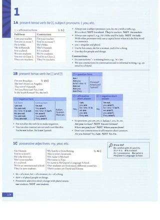 1
lA present tense verb be El, subject pronouns: /, you, etc.
[!]=affirmative form
Full form
I am your teacher.
You are in room 7.
He is Mike.
She is Hannah.
It is a school.
We are students.
You are in Class 2.
Contraction
I'm your teacher.
You're in room 7.
He's Mike.
She's Hannah.
It's a school.
We're students.
You're in Class 2.
They are teachers. They're teachers.
1 5>))
18 present tense verb beG and Ill
I'm not Brazilian. ' l 23>))
She isn't from Los Angeles.
They aren't Spanish.
Are you Peruvian? Yes, Iam.
Is she South Korean? No, sheisn't.
El =negativeform
. fuUform
l am not
You are not
He/She/ltis not
Weare not
You are not
They are not
Contraction
I'mnot
You aren't
HeI SheI It isn't
We aren't
You aren't
They aren't
Italian.
Spanish.
Mexican.
• Put not after the verb beto make negatives.
• You can also contract are not and is not like this:
You're not Italian.She's notSpanish.
lC possessive adjectives: my, your, etc.
• Always use a subject pronoun (you, he, etc.) with a verb, e.g.,
It's a school.NOT J'j a:!t:hool. They're teachers. NOT Arc: teacJ1ers.
• Always use capital I, e.g., He's Mike and I'm Sally. NOT i'm Sally.
With other pronouns only use a capital letter when it's the first word
in a sentence.
• you= singular and plural.
• Use he for a man, she for a woman, and it for a thing.
• Use they for people and things.
Contractions
• In contractions'= a missing letter, e.g., 'm =am.
• We use contractions in conversation and in informal writing, e.g., an
email to a friend.
Ill• question form
Ami
Are you
Is he/she/it
Are we
Are you
Are they
lam.
you are.
~
..._,,.,,,.,.,.,....,...,....
Chinese?
American?
Turkish?
heI she /it is.
Yes, weare. No,
you are,
they are.
I'm not.
you aren't.
h~ I sheI it isn't.
we aren't.
you aren't.
they aren't.
• In questions, putam, are, is,~ /,you, he, etc.
Areyou German? NOT You are Ger marl?
Where areyoufrom? NOT Vlhe1 eyou ai efrom?
• Don't use contractions in affirmative short answers.
Areyou Iranian? Yes, I am. NOT ~
p it'sor its?
I'm Chinese.
You're in level 1.
He's the director.
She's your teacher.
It's a school.
My family is from Beijing.
This is your classroom.
His name is Michael.
l , 41>))
Be careful with it's and its.
it's =it is It's a school.
its =possessive Its name is
/vlcQueen's Language School.
We're an international school.
They're new students.
Her name is Tina.
Its name is McQueen's Language School.
Our students are from many different countries.
Their names are David and Emma.
• his= ofa man, her= ofa woman, its= ofa thing.
• their= ofplural people or things.
• Possessive adjectives don't change with plural nouns.
ourstudents NOT 01:m strulents
-
 