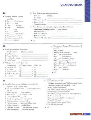 GRAMMAR BANK
lA b Write the sentences with contractions.
He is late. He's late.
1 It is Friday.
a Complete with am, is, or are.
Tam Mike.
l We
2 He
3 They
4 Today
5 I
6 le
7 You
8 She
9 Myname
lO I
from Boston.
early.
teachers.
Wednesday.
sorry.
ahotel.
in room402.
a student.
Carla.
in a taxi.
2 They are in school.
3 Iam very well.
4 You are in my class.
c Write the sentences with a subject pronoun and a contraction.
Mike and Hannah are students. Thzy1e students.
1 John is in room 5.
2 Sam and I ar e early.
3 Julia is a teacher.
4 T he school is in Santiago. _ - - -- - - - -- -- - - -- - -
~ p.5
18 c Complete the dialogue. Use contractions if
possible.
a Write the sentences in the negative.
A Hi. Cm Mark.
b
She's Australian. She isn't Australian.
I'm Amcrican.
2 They're Brazilian.
3 h's in South America.
4 You're French.
Make questions and short answers.
/ you Russian? [1J Ar~)!QU B.uui,.m?
1 / I in room 10? rn -
2 J it Italian? rn
3 /they students? rn
4 J he from the US? rn
5 Iyou sure? III
?
?
?
?
?
0 Yes, lam.
[{) _______
[l] ____ ___
[l] _ ______
0 _ _ ____
[l) ______
B Hello, Mark. My name 1__ Maria.
A 2__ you Spanish, Maria?
B No. I 3__ from Mexico.
A 4_ _ you from Mexico City?
B No. I 5__ from Tijuana.
A 6__ Tijuana near Mexico City?
B No, it 7_ _ • It 8 in the north.
A 9__ you a student?
B No. I10__ a teacher.
~ p.7
lC b @the correct word.
a Complete the sentences with a possessive adjective.
~name's Dady. I'm from Brazil.
The students are from Italy. _ names are Susanna
and Tito.
2 She's in my class. __ name is Rebecca.
3 We're in class 2. __ teacher is Richard.
4 London is famous for _ _ parks.
S How do you spell __ last name, Anna?
6 This is my teacher. __ name is Brad.
7 I'm from Boston. __ address is 31 Kent Road.
8 Sic down and open _ _ books, please.
9 Laura is in my class. __ desk is near the window.
10 We're from Beijing. _ _ last name is Wong.
Mark and Simon are friends.c§pTheirare in class 2.
1 She's a new student. ShefHer name's Carla.
2 ls they/ their teacher British?
3 My name's Soraya. I'm inyou fyour class.
4 Where areyouJyour friends from?
5 We're French. We/ Our names are Marc and Jacques.
6 Isshe/herJapanese?
7 Peter is a teacher. He/ His is from Canada.
8 What's he/his name?
9 I'm Karen. I/My last name is White.
10 She / Her is from Seoul.
~ p. 9
Online Proa·
 
