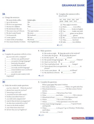 3A
a Change the sentences.
My mom drinks coffee. Lddnk coffee.
GRAMMAR BANK
b Complete the sentences with a
G or G verb.
I I go to the movies. She ______ _ ~
--·
eat have listen play read
speak study wear work
2 We live in an apartment.
3 She has two children.
lie ____________
G They S1.Jl.d). economics.
They _ _ ___ ___
I G Pedro in an office.
4 My dad doesn't like cats. 1 -----------~ 2 El Eva books inEnglish.
S The stores close at 9:30 p.m.
6 We don't study French.
The supermarket_______ 3 El You Arabicvery well.
My sister_ _ _____ _ 4 G I games on my phone.
7 Ido housework. My husband _________ S El Paolo glasses.
8 I want a guitar. My son ______ _ ____ 6 El We to music on the bus
9 Idon't work on Saturdays. My friend 7 G They fast food.
10 Our classes finish at So'clock. Our English class _ _ _ 8 mJulia two children.
38
a Complete the questions with do or does.
Ila you work with a computer?
1 __ she have any quaIifications?
2 __ you speak a foreign language?
3 __ Jamie play the guitar?
4 __ you like Mexican food?
S __ you study another language?
6 school children wear a uniform?
7 your dad cook?
8 __ people in your country work
long hours?
3C
a Order the words to make questions.
you live where do? Where doyou live?
l phones how many do you have?
2 interesting is job it an?
3 you drink how do coffee much?
4 brother your where from is ?
5 you with work computers do?
6 read ofwhat do kind you magazines?
7 do what does weekend he on the?
8 want you do drink another?
9 your where does sister live?
IO do how that you say English in?
<lll( p.20
b Make questions.
A She works at night. B Doesshe work on the weekend?
A I don't play the guitar. B Doyou play the piano?
A He likes sports. B tennis?
2 A She speaks foreign languages. B Chinese?
3 A I don't eat fast food. B _____ pizzas?
4 A They cook Italian food. B lasagna?
S A Teresa doesn't live in an apartment. B ____ in
a house?
6 A I want a new phone. B an iPhone?
7 A My dad drives a Ferrari. B _ ____ fast?
<Ill( p.22
b Complete the questions.
What's your name? My name's Andrew.
I How many children ? Three, two girls and a boy.
2 What kind ofmovies ? He likes science-fiction
movies.
3 Where ? We're from New York.
-----
4 What your father ? He's a lawyer.
5 What kind offood ? I like Japanese food.
6 Where ?She works in an office.
7 Where ? Our apartment is near the mall.
8 How many foreign languages ? I speak French
and Spanish.
9 When to the gym? I go on Mondays, Wednesdays,
and Fridays.
IO Howold ? I'm 21.
- - -
<Ill( p.25
Online Practice
 