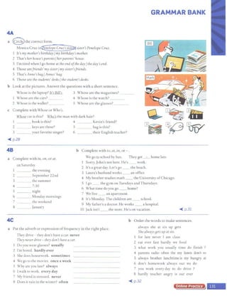 GRAMMAR BANK
4A
a @ the correct form.
Monica Cruz is~sister'sPenelope Cruz.
I It's my mother's birthday/my birthday's mother.
2 That's her house's parenls/her parents' house.
3 I'm tired when I go home at theend ofthe day/ the day's end.
4 Those arefriends' mysister/ my sisler'sfriends.
5 That's Anne's baa/ Annes' baa.
6 Those arc the students' desks/ the student's desks.
b Look at the pictures. Answer the questions with a short sentence.
Whose is the laptop? Lt';Bill]~ 3 Whose are the magazines?
Whose are the cars? 4 Whose is the watch?
2 Whose is the wallet? 5 Whose are the glasses? ____
c Complete with Whose or Who's.
Whose car is this? l:aJ<U the man with dark hair?
I book is this? 4 Kevin's friend?
2 keys are these? 5 bag is this?
3 your favorite singer? 6 their English teacher?
~ p.28
48
a Complete with itt, on, or at.
Q11 Saturday
I the evening
2 September 22nd
3 the summer
4 7:30
5 night
6 Monday mornings
7 the weekend
8 January
b Complete with to, at, in, or - .
We go to school by bus. They get _ . _ home late.
Sorry, John's not here. He's work.
2 It's a great day. Let's go __ the beach.
3 Laura's husband works __ an office.
4 My brother studies math the University ofChicago.
5 I go __ the gym on Tuesdays and Thursdays.
6 What time do you go home?
7 We live an apartment.
8 It's Monday. The children are school.
9 My father's a doctor. He works a hospital.
10 Jack isn't __ the store. He's on vacation. ~ p.31
4C
a Put the adverb or expression offrequency in the right place.
b Order the words to make sentences.
always she at six up gets
They drive - they don't have a car. never
Tliey never drive - tliey don'1 have a car.
Do you wear glasses? usually
2 I'm bored. hardly ever
3 She does housework. sometimes
4 We go to the movic1.. once a week _ _ _________
5 Why are you late? always
6 I walk to work. every day
7 My friend is stressed. never
8 Does it rain in the winter? often
She always aets up at SIX.
l for late never I am class
2 eat ever fast hardly we food
3 what work you usually time do finish ?
4 parents radio often the my listen don't to
5 always brother lunchtime is my hungry at
6 don't homework always our we do
7 you work every day to do drive ?
8 hardly teacher angry is our ever
~ p.32
Online Practice
 