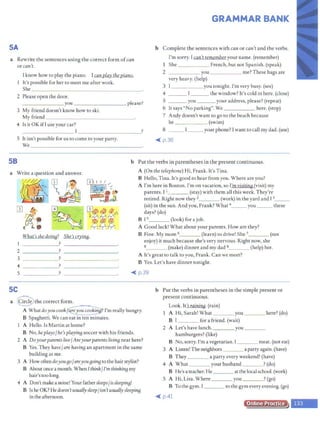 SA
a Rewrite the sentences using the correct form ofcan
or can't.
I know how to play the piano. I canplay the piano.
It's possible for her to meet me after work.
She _ _ _ ____________ _
2 Please open the door.
_______ you ________, please?
3 My friend doesn't know how to ski.
My friend _____________ _
4 Is it 0 KifI use your car?
____ _ _ _ _ ! __________?
5 It isn't possible for us to come to your party.
'We _________________ _
GRAMMAR BANK
b Complete the sentences with can or can't and the verbs.
I'm sorry. I can't remember your name. (remember)
I She French, but not Spanish. (speak)
2 you me? These bags are
very heavy. (help)
3 I you tonight. I'm very busy. (see)
4 the ~indow? It's cold in here. (close)
5 you your address, please? (repeat)
6 It says "No parking". 'We here. (stop)
7 Andy doesn't want to go to the beach because
he . (swim)
8 __ I__your phone? Iwant to call my dad. (use)
<Ill( p.36
SB b Put the verbs in parentheses in the present continuous.
a 'Write a question and answer. A (On the telephone) Hi, Frank. It'sTina.
B Hello, Tina. It's good to hear from you. 'Where are you?
A I'm here in Boston. I'm on vacation, so I'm visiting (visit) my
parents. I 1____ (stay) with them all this week. They're
retired. Right now they 2 (work) in the yard and I 3_ _
(sit) in the sun. And you, Frank? 'What 4_ _ _ you ___ these
days? (do)
B Is (look) for a job.
A Good luck! 'What about your parents. How are they?
What's shedoing? She's crying. B Fine. My mom 6 (learn) to drive! She 7
(not
enjoy) it much because she's very nervous. Right now, she
a (make) dinner and my dad 9 (help) her.
______? - - - - - - - --
2 ______? ---------
3 ? _________
4 ? _________
A It's great to talk to you, Frank. Can we meet?
B Yes. Let's have dinner tonight.
5 ? _________ <Ill( p.39
SC
a Q the correct form.
A 'Whatdoyoucook/~ I'm really hungry.
B Spaghetti. 'We can eat in ten minutes.
A Hello. Is Martin at home?
B No, he plays/he's playing soccer with his friends.
2 A Doyourparents live/ Areyourparents livinB near here?
B Yes. They have/are having an apartment in the same
building as me.
3 A How oftendoyougo/areyougoinB to the hairstylist?
B Aboutonce a month. 'When Ithink/ I'm thinking my
hair's too long.
4 A Don't makea noise! Your father sleeps/is sleepi"fJ!
B Ishe OK? He doesn't usuallysleep/isn'tusuallysleepi"fJ
in the afternoon.
b Put the verbs in parentheses in the simple present or
present continuous.
Look. It's raining.(rain)
A Hi, Sarah! 'What you ___ here? (do)
B I for a friend. (wait)
2 A Let's have lunch. you ___
hamburgers? (like)
B No, sorry. I'm a vegetarian. I meat. (not eat)
3 A Listen! The neighbors a party again. (have)
B They a party every weekend! (have)
4 A 'What your husband ?(do)
B He's a teacher. He atthe local school. (work)
5 A Hi, Lisa. 'Where you ? (go)
B To the gym. I to the gym everyevening. (go)
<Ill( p.41
Online Practice
 