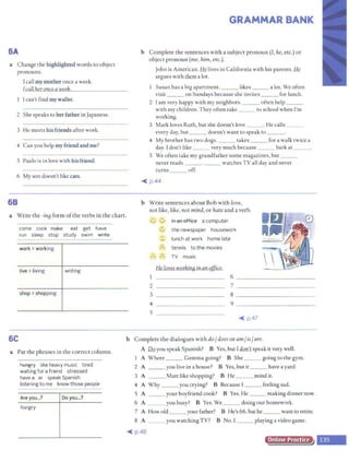 6A
a Change the highlighted words to object
pronouns.
I call my mother once a week.
I call her once a week.
I can't find my wallet.
2 She speaks to her father in Japanese.
3 He meets his friends after work.
4 Can you help my friend and me?
5 Paulo is in love with his friend.
6 My son doesn't like cats.
68
a Write the -ina form ofthe verbs in the chart.
come cook make eat get have
run sleep stop study swim wfite
work >working
live> living writing
shop >shopping
GRAMMAR BANK
b Complete the sentences with a subject pronoun(/, he, etc.) or
object pronoun (me,him, etc.).
John is American. He lives in California with his parents. Ik
argues with tlwn a lot.
Susan has a big apartment. ___ likes ___ a lot. We often
visit ___ on Sundays because she invites ___ for lunch.
2 I am very happy with my neighbors. ___ often help __
with my children. They often take ___ to school when I'm
working.
3 Mark loves Ruth, but she doesn't love ___. He calls ___
every day, but ___ doesn't want to speak to ___.
4 My brother has two dogs. ___ takes ___ for a walk twice a
day. I don't like ___ very much because ___ bark at ___.
S We often take my grandfather some magazines, but ___
never reads _ __. _ __ watches TV all day and never
turns off.
~ p.44
b Write sentences about Bob with love,
not like, like, not mind, or hate and a verb.
..
'J
,;
,-...
1
2
3
4
s
ll
in an office a computer
'-../
II
the newspaper housework
'-'
tt lunch at work home late
,,
tennis to the movies
"'
ii'
,-" TV music
He lovesworking in an office.
6 - - -- - - - - - -- -
? - - - -- - - -- - - -
8 -----------~
9 -----------~
~ p.47
6C b Complete the dialogues with do/does or am/is/are.
a Put the phrases in the correct column.
Rtffigfy like heavy music tired
waiting for a friend stressed
have a ar speak Spanish
listening to me know those people
Are you...? Do you...?
hungry
A llii you speak Spanish? B Yes, but Idon'tspeak it very well.
1 A Where ___ Gemma going? B She _ __ going to the gym.
2 A ___ youliveinahouse? B Yes,butit ___ haveayard.
3 A _ __ Matt like shopping? B He ___ mind it.
4 A Why _ __ you crying? B Because I ___ feeling sad.
S A _ __ your boyfriend cook? B Yes. He ___ making dinner now.
6 A ___ you busy? B Yes. We ___ doing our homework.
7 A How old ___ your father? B He's 66, but he ___ want to retire.
8 A ___ you watchingTV? B No. I ___ playing a video game.
~ p.48
Online Practice
,_
 