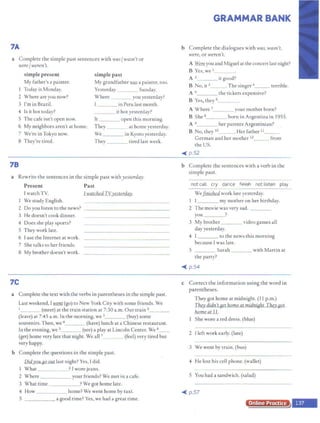 7A
a Complete the simple past sentences with was/ wasn't or
were/ weren't.
simple present simple past
My father's a painter. My grandfather.l:!!aS a painter, too.
I Today is Monday. Yesterday Sunday.
2 Where are you now? Where ___ you yesterday?
3 I'm in Brazil. l in Peru last month.
4 ls it hot today? it hot yesterday?
5 The cafe isn't open now. It open this morning.
6 My neighbors aren't at home. They at home yesterday.
7 We're inTokyo now. We in Kyoto yesterday.
8 They're tired. They tired last week.
78
a Rewrite the sentences in the simple past withyesterday.
Present Past
I watchTV. I watchedTYyesterday.
I We study English.
2 Do you listen to the news? - - - - - - - - - - - - - -
3 He doesn't cook dinner.
4 Does she play sports?
5 They work late.
6 1use the Internet at work.
7 She talks to her friends.
8 My brother doesn't work.
1C
a Complete the text with the verbs in parentheses in the simple past.
Last weekend, [went (go) to New York City with some friends. We
1 (meet) at the train station at 7:30 a.m. Our train 2_
(leave) at 7:45 a.m. In the morning, we 3 _ _ (buy) some
souvenirs. Then, we 4 (have) lunch at a Chinese restaurant.
In the evening, we 5 (see) a play at Lincoln Center. We 6__
(get) borne very late that night. We all 7 (feel) very tired but
very happy.
h Complete the questions in the simple past.
Did.you~ last night? Yes, I did.
I What ? I wore jeans.
2 Where your friends? We met in a cafe.
3 What time ?We got home late.
4 How
5
____ home? We went home by taxi.
- - - - - a good time? Yes, we had a great time.
GRAMMAR BANK
b Complete the dialogues with was, wasn't,
were, or weren't.
A Were you and Miguel at the concert last night?
B Yes, we 1_ _ __
A 2 it good?
B No, it 3 . The singer 4_ __ terrible.
A 5 the tickets expensive?
B Yes, they 6
A Where 7_ _ _ your mother born?
born in Argentina in 1955.
B She 8_ _
A 9 her parents Argentinian?
B No, they 10 _ . I[er father 11
German and her mother 12_ _ from
the US.
~ p.52
b Complete the sentences with a verb in the
simple past.
not call cry dance fiAish not listen play
We~ work late yesterday.
I I my mother on her birthday.
2 The movie was very sad. ____
you ?
3 My brother _ _ video games all
day yesterday.
4 [ to the news this morning
because [was late.
5 Sarah with Martin at
the party?
~ p.54
c Correct the information using the word in
parentheses.
They got home at midnight. (11 p.m.)
They didn't get home at midnight.They got
home at 11.
I She wore a red dress. (blue)
2 I left work early. (late)
3 We went by train. (bus)
4 He Jost his cell phone. (wallet}
S You had a sandwich. (salad)
~ p.57
Online Practice
 