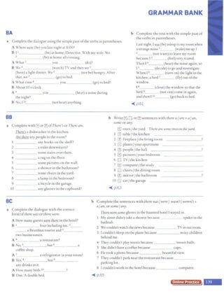 GRAMMAR BANK
BA
a Complete the dialogue using the simple past ofthe verbs in parentheses.
b Complete the text with the simple past of
the verbs in parentheses.
Last night, I~ (be) asleep in my room when
A Where .lffIT (be) you last night at 8:00? a Strange noise I (wake) me up. [
2 (not want) to leave my room
B 11
(be) at home, Detective. With my wife. We
2 (be) at home all evening. because 13 (feel) very scared.
A What 3 you _ (do)? Then I 4 (hear) the noise again, so
B We 4
(warch) TV and then we 5_ I 5 (decide) to go and investigate.
(have) a lighr dinner. We 6 _(not be) hungry. After When 16 (turn on) the light in the
that, we 7 (go) to bed. kitchen, a bird 7 (fly) out ofthe
A What time 8 you (go) to bed? window.
B About 10 o'clock. fB (close) the window SO that the
bird 9_ (not can) come in again,
and then I io (go) back to bed.
A 9_ _ ____ you-- - - - - (hear) a noise during
the night?
B No,1 10_ _ __ _ (nothear) anything.
BB
a Complete with G or [1J ofThere's or There are.
llifila dishwasher in the kitchen.
Are there any people in the room?
1 any books on the shelf?
2 a toilet downstairs?
3 some stairs over there.
4 a rug on the floor.
5 some pictures on the wall.
6 a shower in the bathroom?
7 some chairs in the yard.
8 _ __ a lamp in the bedroom?
9 a bicycle in the garage.
IO any glasses in the cupboard?
BC
a Complete the dialogue with the correct
form ofthere was or there were.
A How many guests J&m ~in the hotel?
B 1_ four including me. 2
a Brazilian tourist and 3 _ __
two businessmen.
A " a restaurant?
B No, s____ ,but 6_ ____ a
coffee shop.
A 1_ a refrigerator in your room?
B Yes, 8 _ , but 9_ _
any drinks in it.
A How many beds 10_ _ ?
B One. A double bed.
~ p.61
b Write G, B or [1J sentences with there is/are+ a/ an,
some or any.
El trees/ the yard There are some trees in theyard.
1 El table/ the kitchen
2 [1J fireplace/ the living room
3 [;] plants/your apartment
4 [1J people/ the hall
5 El pictures/your bedroom
6 [;] TY/ the kitchen
7 G computer /the study
8 [;] chairs/thediningroom
9 [1J mirror/ the bathroom
10 [;] car/ the garage
~ p.63
b Complete the sentences with there was/ were/ wasn't/weren't +
a/an, or some/ any.
There were some ghosts in the haunted hotel I stayed in.
1 My sister didn't take a shower because spider in the
bathtub.
2 We couldn'twatch the news because_
3 1couldn't sleep on the plane because
behind me.
TV in our room.
_ _ __ noisy children
4 They couldn't play tennis because tennis balls.
5 She didn't have a coffee because cups.
6 He took a photo because beautiful view.
7 They couldn't park near the restaurant because ____
parking lot.
8 I couldn't work in the hotel because computer.
~ p.65
Online Practice
 