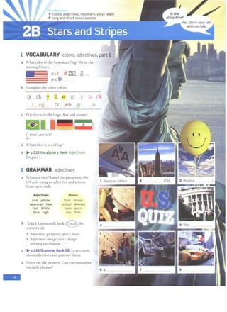 G jJE'• .,
V colors, adjectives, modifiers: veryI really
P long and short vowel sounds
1 VOCABULARY
a What color is the American flag? Write the
missing letters.
It's r d l'!'m ~ ___,
and bl
.
h Complete the ocher colors.
bl_ ck y~w gr___y p_ nk
_ r___ng_ br_ wn gr n
c Practice with the flags. Ask and answer.
=c:
0 hat color is it?
d What color is your flag?
e > p.152 Vocabulary Bank Adjectives.
Do part I.
2 GRAMMAR adjectives
-
a What are they? Label the pictures in the
US quiz using an adjective and a noun
from each circle.
Adjectives
nice yellow
AmeFieaA New
fast White
blue high
N6uns
food House
schooi ~
taxis ieans
day York
b l 62i)) Listen and check. ® the
correct rule.
Adjectives go before/after a noun.
• Adjectives chan[Je/ do11't chan[Je
before a plural noun.
c > p.126 Grammar Bank 28. Learn more
about adjectives and practice them.
d Cover the the pictures. Can you remember
the eight phrases?
::: :::.··:..·~· ·. .
·..•.:· :.. ....
 