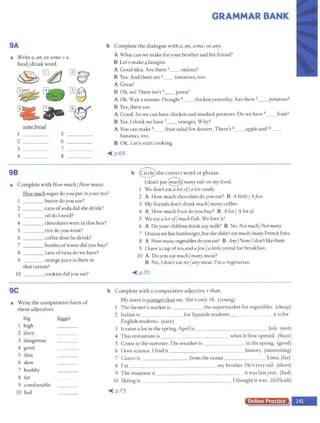 9A
a Write a, an, or some + a
food/ drink word.
~ m~ rn&
- • m
©
~ ..~
some bread
s ___ _
2 6 _ ___
3 _ ___ 7
4 ____ 8 ____
98
a Complete with How much/How many.
GRAMMAR BANK
b Complete the dialogue with a, an, some, or any.
A What can we make for your brother and his friend?
B Let's make f! lasagna.
A Good idea. Are there 1__ onions?
B Yes. And there are 2__ tomatoes, too.
A Great!
B Oh, no! There isn't 3__ pasta!
A Oh. Wait a minute. I bought 4_ _ chicken yesterday. Are there s__ potatoes?
B Yes, there are.
A Good. So we can have chicken and mashed potatoes. Do we have 6__ fruit?
B Yes. I think we have 7__ oranges. Why?
A You can make 8_ fruit salad for dessert. There's 9 apple and 10_ _
bananas, too.
B OK. Let's start cooking.
.o< p.69
b @ the correct word or phrase.
How muchsugar do you put in your tea?
___ butter do you use?
Idon't put9 many salt on my food.
1 We don't eat a lot of/a lot candy.
2 A How much chocolate do you eat? B A little/ Afew.
3 My friends don't drink much/manycoffee.
2 cans ofsoda did she dri:nk?
3 oil do I need?
4 chocolates were in that box?
5 rice do you want?
6 coffee does he drink?
4 A How much fruit do you buy? B A lot/ A lot of
5 We eat a lot off much fish. We love it!
6 A Do yourchildrendrinkany milk? B No. Not much/Not many.
7 bottles ofwater did you buy?
7 Donna ate herhamburger, but she didn't eat much/many French fries.
8 A How many vegetables doyou eat? B Any/None.I don'tlike them.
9 I have a cup oftea and afew/ a little cereal for breakfast.
8 cansoftunadowehave?
9 orange juice is there in
that carton?
10 _ __cookies did you eat?
9C
a Write the comparative form of
these adjectives.
big bi88er
1 high
2 dirty
3 dangerous
4 good
5 thin
6 slow
7 healthy
8 far
9 comfortable
10 bad
l0 A Do you eat much/ many meat?
B No, Idon't eat no/any meat. I'm a vegetarian.
-oC'. p.70
b Complete with a comparative adjective + than.
My sister isyounger than me. She's only 18. (young)
The farmer's market is the supermarket for vegetables. (cheap)
2 Italian is for Spanish students _ _ _ it is for
English students. (easy)
3 It rains a lot in the spring. April is ______ ______ July. (wet)
4 This restaurant is _ _ _ when it first opened. (busy)
5 Come in the summer. The weather is in the spring. (good)
6 I love science. I find it history. (interesting)
7 Cuzco is _ ___ _ ___ from the ocean _______ Lima. (far)
8 I'm _ ____ _____ _ _ __ my brother. He's very tall. (short)
9 The situation is it was last year. (bad)
IO Skiing is I thought it was. (difficult)
-oC'. p.73
onrn P r
 