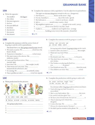GRAMMAR BANK
lOA b Complete the sentences with a superlative. Use the adjectives in parentheses.
a Write the opposite.
the smallest lb~ bigae.st
1 the coldest
2 the most expensive
3 the best
4 the most difficult
5 the driest
6 the shortest
7 the nearest
The tigers are the most danaerous animals in the zoo. (dangerous)
1 Our house is house on the street. (big)
2 For me, Saturday is day ofthe week. (good)
3 My bedroom is room in our house. (small)
4 July is month in my country. (hot)
5 My neighbors upstairs are people in the world. (noisy)
6 driver in my family is my dad. (bad)
7 Sophie is student in our English class. (young)
8 building in my town is the museum. (beautiful)
8 the cleanest .-<_ p.76
108 b Complete the sentences with be BOinB to + a verb.
a Complete the sentences with the correct form of
beBOinB to and the verb in parentheses.
Shedoesn't have a car. She'saoin.g to travel by train. (travel)
We need a vacation. We _____ a hotel near the
beach. (book)
2 Tomorrow is Saturday. I_____ in bed. (stay)
3 My sister wants to be a doctor. She
medicine. (study)
4 Laura and David are in love.They
married. (get)
5 Ian is busy. He _ late tonight. (work)
6 Their house isn't very neat. They _____
housework this afternoon. (do)
7 It's raining.We an umbrella. (take)
8 Ihave aproblem at work. I to my boss. (speak)
lOC
a Write predictions for the pictures.
2
A be catch make pley send
B the bus an email a nice day an omelet ~
2
3
He's goi718 to pla~__.te
...
n..,n...
is.....- - - - - -- - - - -
4 ------------------~
not buy call not come eat
go not see sleep watch
I'm staying with a friend. I'mgoina tosleep on the couch.
1 I need to talk to my mom. I her tonight.
2 There isn't any food. What _____
we :>
3 My friend is sick. She to the party.
4 They don't have any money. They ___ _ any
new cloches.
5 The Yankees are playing the Red Sox. _____
you the game?
6 Our friends are away. We _____ them this week.
7 The children are tired. They co bed.
.-<_ p.78
b Complete the predictions with be BOinB to and a verb.
be break not finish forget have
not like not pass tell win
I'm a fortune-teller. L'Ul.8Qing1Qldlyou aboutyourfuture.
You're driving very fast! I'm sure we ____ _
an accident!
2 She's a very bad ~tudent. She the exam.
3 Be careful with that glass! You it!
4 We have a lot ofhomework. I'm sure we ir.
5 They're playing well. I think they ____ _
che game.
6 Look at the time. We late.
7 Oh, no, it's a horror movie. I'm sure f _____ ir.
8 He didn't put her number in his phone. He ___ it.
--< p.81
Online Practice
u
-
 