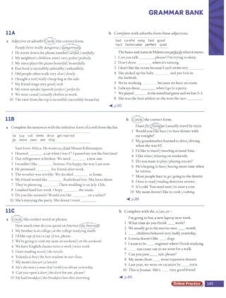 llA
a Adjective or adverb?@the correct form.
People drive really dan8erous/~
He wrote down the phone number careful/carefully.
2 My neighbor's children aren't very polite/politely.
3 My niece plays the piano beautiful/ beautifully.
4 Fast food is incredibly unhealthy/unhealthily.
5 Old people often walk very slow/slowly.
6 I bought a real/really cheap bag at the sale.
7 My friend sings very BOOd/well.
8 My sister speaks Spanish perfect/perfectly.
9 We wear casual{casually clothes to work.
l0 The view from the top is incredible{incredibly beautiful.
118
GRAMMAR BANK
b Complete with adverbs from these adjectives.
bad careful easy fast good
hard fashionable ~ quiet
The busesandtrainsinMalmo runpeefectlywhen itsnows.
l Can you talk , please? l'm crying to sleep.
2 Don't drive when it's raining.
3 Idon't like the ocean because Ican't swim very ___
4 She picked up the baby and put him in
the bathtub.
5 We're working because we have an exam.
6 I always dress when Igo co a party.
7 We played in the semifinal gameandwe lost 5- 1.
8 She was the best athlete so she won the race ____
~ p.85
b @the correct form.
a Complete the sentences with the infinitive form ofa verb from the list. I hatefly ~o I usually travel by train.
Would y~~ave/to have dinner with
me tonight?
be buy call eltffle drive get married
go leave pass see stay
Sam loves Africa. He wants to climb Mount Kilimanjaro.
1 Ilearned a car when Iwas 17. I passed my test the first time!
2 Our refrigerator is broken. We need a new one.
3 l wouldn't like famous. I'm happy the way Jam now.
4 He promised his friend after work.
5 The weather was terrible. We decided at home.
6 My friend would like Radiohead live. She loves them.
7 They're planning .Their wedding is on July 12th.
8 Istudied hard last week. I hope the exam.
9 Do you like animals? Would you like on a safari?
I0 She's enjoying the party. She doesn't want ____
llC
a @the correct word or phrase.
How much time do you spend on Internet~
I My brother is at colleBe/at thecolleBe studying math.
2 I'd like cup oftea/acup oftea, please.
3 We're going to visit my aunt on weekend/ on the weekend.
4 We have English classes twice a week/ twice week.
5 Ilove reading novels/ thenovels.
6 Yolanda is best/ the best student in our class.
7 My mom's lawyer{a lawyer.
8 He's the man/a man that Ttold you about yesterday.
9 Canyou open adoor/the door for me, please?
10 He had breakfast{the brealefast late this morning.
2 My grandmother learned to drive/ drivinB
when she was 62.
3 I'd like to travel/ travelinB around Asia.
4 Ilike relax/relaxinB on weekends.
5 Do you wane to play/ playin8 soccer?
6 He's hoping to have{havinB more time when
he retires.
7 Most people hate to80 /BoinB to the dentist.
8 I love to read/ readinB detective stories.
9 It's cold. You need wear/to wear a coat.
10 My mom doesn't like to cook/cookin8.
~ p.86
b Complete with the, a fan, or-.
I'm going to buy q new laptop next week.
1 What time do you finish __ work?
2 We usuallygo to the moviesonce__ month.
3 __ children behaved very badly yesterday.
4 Lorena doesn't like __ dogs.
5 Iwant to be __ engineer when I finish studying.
6 __ sun came out so we went for a walk.
7 Can you pass __ salt, please?
8 My momchose __ most expensive dessert.
9 Last year, we went on vacation by __ train.
10 This is Joanne. She's _ very good friend.
~ p.89
Online Procf
 
