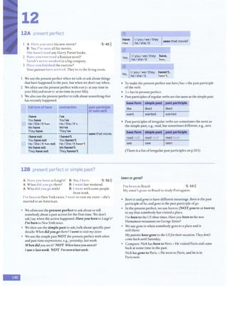 -
12
12A present perfect
A Have you seen his new movie? 5 45>))
B Yes,I've seen all his movies.
She hasn't read any Harry Potter books.
2 Have you ever read a Russian novel?
Sarah's never worked in a big company.
3 Have you finished the exercise?
Your parents have arrived. They're in the living room.
We use the present perfectwhen we talkor askabout things
that have happened in the past, but when we don't saywhen.
2 We often use the present perfectwithever(= atany time in
your life) and never(= at no time in your life).
3 We also use the present perfect to talk about something that
has recently happened.
· fullform ofhave contraction
I have I've
You have You've
ill He/She/It has HeI SheI It's
We have We've
They have They've
I have not thaven't
seen that movie.
You have not You haven't
G He/She/It has not HeI SheI It hasn't
We have not We haven't
They have not They haven't
128 present perfect or simple past?
A Have you been to Luigi's?
A Whendid you go there?
A Who did you go with?
B Yes, I have. •S, 52>))
B l went last weekend.
B I went with some people
from work.
I've been to New York twice. I went to visit my sister - she's
married to an American.
• We often use the present perfect to ask about or tell
somebody about a past action for the first time. We don't
ask/say when the action happened: Haveyou been to LuiBi's?
I've beento New York twice.
• We then use the simple past to ask/talkabout specific past
details: When didyou80 there? Iwent to visitmysister.
• We use the simple past NOT the present perfect with when
and past time expressions, e.g.,yesterday, lastweek:
When didyou see it? NOT Whe11 li:a11eyott st:c!lt it?
Jsaw it last week. NOT {'11e$c!t!lt it lmt wec!le.
m
Have II/you/we/they r .
Has heI sheI it seen that movie? ·
[2J
Yes II/you/ we/they
' he/she/it
@
No rI/you/ we/they
' Ihe/she/it
have.
has.
haven't.
hasn't.
• To make the present perfect use have/has + the past participle
ofthe verb.
• 's =has in present perfect.
• Past participles ofregular verbs are thesame as the simple past.
: baseform simple pest pastparticiple
like liked liked
want wanted wanted
• Past participles ofirregular verbs are sometimes the sameas
the simplepast, e.g., read, but sometimes different, e.g.,seen.
baseform simple past pc1stparticiple
read Irid( read /rt<l/ read /rt;d/
see saw seen
(There is a list ofirregular past participles on p.165)
been or gone?
I've been to Brazil. 5 53>))
My sister's gone to Brazil to study Portuguese.
• Been to and Bone to have different meanings. Been is the past
participleofbe, and80ne is the past participle of80·
• In the present perfect, we use been to (NOTgmtHOorbeemn)
to say that somebody has visited a place.
I've been to the US three times. Haveyou been to the new
Vietnamese restauranton Geor8e Street?
• We use Bone to when somebody goes to a place and is
still there:
My parentshavesone to the USfor their vacation. They don't
come backuntilSaturday.
• Compare: Nick has been to Paris = He visited Paris and came
back atsome time in the past.
Nick hassoneto Paris, = He went to Paris, and he is in
Paris now.
 