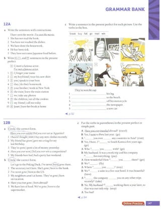GRAMMAR BANK
12A c Write a sentence in the present perfect for each picture. Use the
verbs in the box.
a Write the sentences with contractions.
I have seen the movie. I've seen the movie.
She has not read the book.
2 You have not washed the dishes.
3 We have done the housework.
4 He has been sick.
5 They have not eaten Japanese food before.
b Write G.G' and rn sentences in the present
perfect.
G I/meet a famous actor.
l've met a famous actor.
.,
G I/forget your name
2 G my boyfriend/wear his new shirt
3 III you/ speak to your boss
4 G they/do their homework
5 III your brother/ work in New York
6 G the train/ leave the train station
7 G we/ take any photos
8 III the children/ eat all the cookies
9 G my friend/ call me today
IO G Janet/ leave her book at home
They've won the cup.
_____ his leg.
2 _____ to the beach.
3 _____ ___ ___ offhis motorcycle.
4 - - -- - - - -- - the newspaper.
S - -- - ---- - - - -- a new car.
~ p.92
128
a @ the correct form.
~ Didyou ever eat at Appetito?
I I haven'tbouBht/didn't buy any new clothes recently.
2 My friend hasBiven/Bave me a ring for my
last birthday.
3 They've spent/spent a lot ofmoney yesterday.
4 Haveyou ever won/Didyou ever win a competition?
5 My friends have had/ had a party last weekend.
b @ the correct form.
Let's go to the Peking Duck. I've neve@ Bone there.
1 The secretary isn't here. She's Bone/ been to the bank.
2 I've never Bone/ been to the US.
3 My neighbors aren't at home. They've Bone/ been
on vacation.
4 Have you ever Bone /been abroad?
5 We have lots offood. We've Bone/ been to the
supermarket.
c Put the verbs in parentheses in the present perfect or
simple past.
A Haveyou ever traveled abroad? (travel)
B Yes, Iwent to Peru last year. (go)
A 1___ you ever ___ any countries in Asia? (visit)
B Yes, I have. 12___ to South Korea a few years ago.
(go)
A WhoJ__ you __ with? (go)
B My husband. It was a work trip and his company
4_ _ for everything. (pay)
A How wonderful! How 5_ __ you _ __ there? (get)
B We 6_ _. (fly)
A Where 7_ _ you _ _ ? (stay)
B We a___ a suite in a five-star hotel. It was beautiful!
(have)
A 9_ _ the company ___ you on any other trips
recently? (take)
B No. My husband 10___ working there a year later, so
that was our only trip. (stop)
A Too bad!
~ p.94
Online Practice
 
