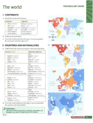 The world
1 CONTINENTS
a Match the words and continents.
Continent Adjective
~frica 'ccfnb1
African f~frrbn
~sia /'c13:i.' ~sian /'e13n/
Australia l:l'strc1lya/ Australian h 'strc1ly;m/
Europe /'yurap/ EuroQ.ean /yur:i'pi:m/
1 NorthA~ica North American
South America South American
b 1 15 >)) Listen and check.
c Cover the words and look at the map. Can you remember
the continents and their adjectives?
2 COUNTRIES AND NATIONALITIES
a ' 1 16>)) Match the words and countries. Then listen and check.
Country /'kAnlri/ Nationality adjective
-ish
E
ngland /'11Jyl;}ud/ fnglish /'11JghJ'
Ireland /'a1:irl:ind/ Jrish /1
a1r1JI
Spain /~pcm! ~nish /'<;premji'
Turkey ,'1a1ki/ Turkish 't:irk1f/
-an
Chile /'tf1li/ Chilgan /Lf1'lc1an/
Germany /'d3:irmani/ German /'d3arm:in/
Mexico 1'mcks1kou! Mexican /'mcks1k:in/
South Korea l'>aoe b'ri~ South Ko~an 1
sati} k::i'rian/
The (United) States I the US(A) American /a'mcrikan,
-ian
Brazil /hro'z1J/ Brazilian /bra'zdyan/
l C_gnada /'kreoad:i/ Canadian /ka'ne1di;m/
Iran 1
1'rren Iranian 1'n.m1;inf
!taly P1treli! Italian lt'tielyan/
Peru /p:i'rul Peruvian ipa'ruvianf
Russia /'11j·a/ Russian /'rAfn/
-ese
China 'tJam::v Chinese 1
lfa1'niz/
JaQQD /d3:l1
pa:n/ Japa~ fd3e:epo'ni.d
Vietnam /vict'nrem/ Vietnamese /viatna'miz/
France /fncns/ French /frtntf/
Thailand /'taila::nd/ Thai /ta1/
b Cover the words and look at the maps. Can you remember
the countries and nationalities?
p Capital letters
UseCAPITAL letters for countries, continents, nationalities, and
languages, e.g., Japan NOTjapan; Spanish NOTspat'lish.
~ p.6
I A ( U I (
0 ( frltfr0/ ~
North
/~tflia.1tf
/Sou6'
VOCABULARY BANK
l 0 U1 N
All.tiff(
O< f AN
I# 0 I A I
tc I A•
fHJlt(
OCIA#
Online Practice
 