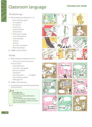 -
Classroom language
The teacher says
a Match the phrases and pictures 1- 13.
Open your books, please.
Go to page 84.
Do exercise a.
Read the text.
Look at the board.
Close the door.
1 Work in pairs/ groups.
Answer the questions.
Listen and repeat.
Stand up.
Sit down.
Turn offyour cell phone.
Please stop talking!
b 1 32>)) Listen and check.
You say
a Match the phrases and pictures 14-22.
Sorry, can you repeat that, please?
14 Sorry I'm late.
Idon't understand.
Can I have a copy, please?
How doyou spell it?
I don't know.
Excuse me, what's __ in English?
Can you help me, please?
What page is it?
b 1 33>)) Listen and check.
c Cover the sentences and look at the pictures.
Say the sentences.
pthe
Look at the board.
Answer the questions.
• Use the when we know which (board,
questions, etc.).
Look at the board. NOT Look et6 hoerd.
• Use thewith singular and plural nouns (t he
board, the questions).
'( p.8
VOCABULARY BANK
l.
 