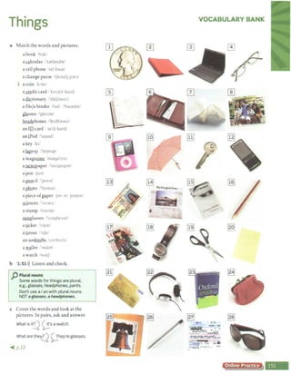 Things
a Match the words and pictures.
a book ·1'uk1
acalendar / k.reloncJ:m
a cell phone /sci foon/
a change purse .1tJcmu3 p;:ir"/
1 acoin bin/
a~dit card !'krc<.l:>t kurtil
as;!ktionary ,''cJ1k.f;mcri,'
a file/a binder fat I i'haind:ir/
glg.sses /'gla:~:>zl
~phones /'hctlfoonzl
an Illcard 1
a1'cJi kordf
an iPod /'aipudl
a key /ki/
ali!.ptop ·'l<eptup'
a magazine 1ma.:y:1'1in.
a~paper /'nuzpc1por/
a pen 'pen/
a~cil ·"prn-,1'
aphQto /'footoo/
a piece of~per /pi' :iv 'pe1p:ir/
scissors 1z;:irz..
astamp /:-.ta:mp;
fil!.llglasses /'-;Angla:~oz/
aticket 'llk;:it'
atissue 1 11Ju'
an um~lla /Am'brtbi
a wallet t'wal.:it/
a watch 1
wu1J
b 1 51>)) Listen and check.
p Plural nouns
Some words for things are plural,
e.g.. glasses, headphones, pants.
Don't use aI anwith plural nouns.
NOT a~. aheadf)hafles.
c Cover the words and look at the
pictures. In pairs, ask and answer.
What is i~ ~·s a watch.
What are ther.?1 <;,.;.hey'reglasses.
~ p.12
VOCABULARY BANK
• I
: 1••1• 'r
·==~... ..:·.Ii~;:·
@Zl ~
> ~ ..,.
--
··.:..=-~... ,."J.,
..:...=-....-~~
~-11t-•­
.. IWITIM.N•1r••·--
Online Practice
 