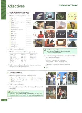 -
Adjectives
1 COMMON ADJECTIVES
a Match the words and pictures 1- 16.
bad r ...I
big h1y1
1 dangerous "'dc1nd3.Jr;;is/
dirty bni
safe_
easy /i
empty 1 ,~, i•
CXI2£!1Sive 1i-''ipcn~1v
far 1tm,
fast /f,:cst/
high h 11 /
hot t ''
long bl)
old :ovldt
rich 1ntf
strong 1str.11JI
wrong ''"
b 1 60>)) Listen and check.
c Match these adjectives with their opposites in a.
cheap :'t_fip; low !fou' short ifJrt/
clean /klini near .'n1r: slow isloo/
cold 'kookl· new ·n J' small ·..,nvll
Qifficult 1'd1f1k It poor I 'r weak  1I..
full J(,, right ' It'
good 4 Kl' safe II
d 1 61 ))) Listen and check. Then test your partner. A say
an adjective and B say the opposite.
2 APPEARANCE
a Match the opposite adjectives and the pictures.
blond .'hl.tn<.i dark /Jork1
beautiful 'h}'u1.1fli ygly ·"qli1
fat Let thin Hm
b 1 67>)) Listen and check.
old 1<•DIJ• young YIJ/
tall t.:-1. short j.Jrtl
c Cover the adjectives and look at the pictures. Test yourself
or a partner.
p Positive adjectives for appearance
Beautiful,good-looking,pretty, and attractive can all be used
for women,but for men we only usegood-lookingor attractive.
~ p.15
VOCABULARY BANK
My name _ Tim.
a am b is @)are
p Modifiers: veryI really
We often use these words before adjectives.
A Ferrari is veryI really fast.
x
e Look at the things in the list. Say two adjectives for
each one. Use modifiers.
A Ferrari Mount Everest Bill Gates
The Pyramids Africa Your town I city
0 Ferrari - It's really fast and very expensive.
~ p.14
 