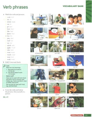 Verb phrases
a Match the verbs and pictures.
cook >K
do
drink idt11.Jk!
eat 1
go
have h;n•
like la k:
listen 'll<sn
I live h
play ·rh:il
read ll1
say .u
speak pik ·
study di
take 11,. I,.
want 1wont/
watch ~ utJi
wear <'C:
work Xk·
b 2 2>)) Listen and check.
p work
Work has two meanings.
1 She wo!Xsinamuseum.
=it's herjob
2 The phone doesn't work.
=it's broken
haveor eat?
Have can be used with both food
and drink, and is common with
meals, e.g., have a sandwich, have
a coffee, have lunch.
Eat can only be used with food,
e.g., eat fast food.
c Cover the verbs and look at
the piclures. Test yourselfor a
partner.
~ p.20
VOCABULARY BANK
-
in an a~rtment in an Qffice children
economics German a new car
a newspaper animals to the movies
TV to music tennis
an umbrella homework I housework the guitar
girry water fast food
dinner ~xercise glasses
Online Practice
 