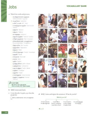 -
Jobs
a Match the words and pictures.
an administrative a~tant
.
1:iJ'rnin;istre1t1
v )J'>l:mtl
1 an architect l'urk;itrkt.'
a chef/ a cook 'li.:f kok'
a construction ~ker k·111',t r,1; fn
Jrlo..x
adentist drnt1-.1
a ~tor "dukt-1t;
an engi~ iu1d_3J'ntr
a factory worker /'fa·kt .)11 'wJrbr!
a flight attendant :f!art ;i't1 ntbnti
a front desk clerk/ a re~tionist
'fr,-.nt di:..,k kbrk 1rt',i:pr;in1,1
a hair stylist hn •...1ad1...t
a journalist dy1rn;ihst/
a lawyer 1'b1Jr
a (bank) manager 1 h.i.:nkJ 'rna:md3:ir1
a model /'modi/
a mufilcian imyu'1.1Jn1
a nurse ln;in,/
a Jtllot ''paJIJt•
a police Qfficer p;i 11, 'ofo,Jr,
a salesperson "'t1l1p.1r'n
a fil2Ccer ~er ·,uk;i: 'pk1:ir1
a soldier /'<,oold3:ir/
a!_tlcher !'titJ:ir/
a veterinarian /vi:t:in'ni.:ri:in/
a waiter/ a~tress i'wc1tJrf
·'well r;i, ·
J' a/an+ jobs
We use aI an+job words.
I She's amodel. NOT She's medel.
b 2 8>)) Listen and check.
c Cover the jobs. In pairs, say what the
people do.
0he's a veterinarian. He's an engineer.
VOCABULARY BANK
d 2 9>)) Listen and repeat the sentences. What doyou do?
What do you do?
v
I'm a musician. Iwork for a
I'm an engineer. French company.
I work in a store.
~ p.22
I'm a student.
I'm in college.
I'm at school.
....
I'm unemQ!QYed.
I'm retired.
 