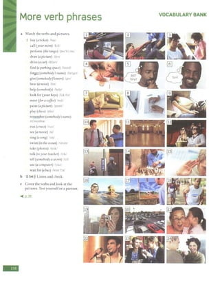 -
More verb phrases
a Match the verbs and pictures.
1 buy (a ticket) /ba1!
call (your mom) /bl/
perform (the tanBo) tper'h:rm/
draw (a picture) /dr-:i/
drive (a car) /dra1v/
find (a parkinB space) lfamdl
for~ (somebody's name) ifor'gd/
give (somebodyflowers) fyrv/
hear (a noise) lhirl
help (somebody) !help/
look for (your keys) /lok for/
meet (for a coffee) /m1t/
paint (a picture) /peml/
play (chess) /ple1/
remember (somebody's name)
/n'mt:mbor/
run (a race) lrAnl
see (a movie) /si/
sing (asonB) !suy
swim (in the ocean) /swim/
take (photos) /tctk/
talk (toyour teacher) /t:ik/
tell (somebody asecret) /tel/
use (a computer) .'yuz/
wait for (a bus) /welt br/
b 2 54l)) Listen and check.
c Cover the verbs and look at the
pictures. Test yourselfor a partner.
-< p.36
VOCABULARY BANK
 