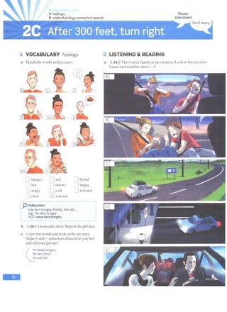 lr>t '
V feelings
P understanding connected speech
1 VOCABULARY feelings
a Match the words and pictures.
r LJ"
l - )
....._ ...-_,.-'
0
[l] £-
~
~
'
6
0 hungry n sad :=i bored
l_J hot I ] thirsty ~ happy
~ ] angry n cold :] stressed
=1 tired mworried
Ip Collocation -
Use be+ hungry, thirsty, hot, etc.,
I
e.g., I'm very hungry.
NOT 11'teve -;ery 1'ttmgry.
-
~~~~~~~~~
b 1 68>)) Listen and check. Repeat the phrases.
c Cover the words and look at the pictures.
Make[ij and F sentences about how you feel
and tell your partner.
(
I'm really hungry.
I'm very tired.
I'm not hot.
2 LISTENING &READING
a 1 69 >)) The Carter family is on vacation. Look at the pictures.
Listen and number them 1-5.
 