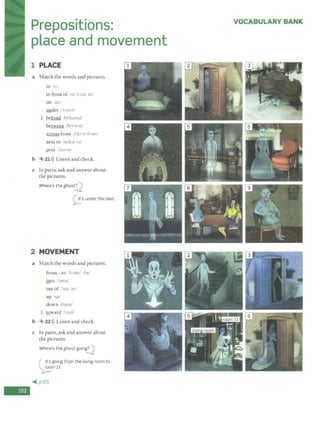 -
Prepositions:
place and movement
1 PLACE
a Match the words and pictures.
in ·1n
in front of 'm frAnt Jv/
on un
Y.nder .'1
111tbr/
1 behirul. lht'ham<l/
be~ /ht'twinl
a~ from h'kr:i<. fr:m1/
next to /nt:k't t ul
Qver l'oov;;ir/
b 4 21>)) Listen and check.
c In pairs, ask and answer about
the pictures.
Where's the ghosti2_
0·sunder the bed.
2 MOVEMENT
a Match the words and pictures.
from ...to /fr;Jm/ /tu/
into J'mtul
out of /'<tot :ivl
up IAp/
down 'daonr
l IQ.ward t :>rd'
b 4 22 >)) Listen and check.
c In pairs, ask and answer about
the pictures.
Where's the ghost going
.?l
( It's going from the living room to
"2:!-m11
~ p.65
VOCABULARY BANK
 