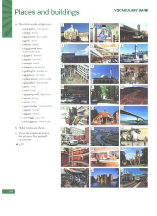 -
Places and buildings
a Match the words and pictures.
an art gallery /'art gae):)ri/
a bridge /bnd3f'
a bus station /'bAS ste1Jn/
a gstle /'kre1>11
a church /tf.,rtf/
a del2illment store
/d1'portm;;mt st::ir/
a hospital /'hospltl/
a market /'mark:>t/
a mosque /mask/
a museum /myu'zfam/
a I2fil:king lot /'porkti) lot/
a pharmacy /'form;Jsi/
a police station /p;,'lis ste1Jn/
a post Qffice /'poost ofas/
a river /'nv-;Jr/
a road /roud/
a shopping mall /'fopllJ m::>I/
a square /skwcr/
a street /strit/
a supermarket /'sup<)rmork<)t/
a ~pie /'tempi/
a theater /'61ot;,r/
1 a town hall /taun 'h;:il/
a train filtion /'trem ste1Jn/
b 5 3>)) Listen and check.
c Cover the words and look at
the pictures. Test yourself
or a partner.
~ p.76
VOCABULARY BANK
 