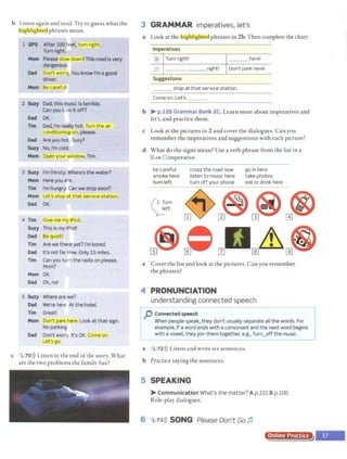b Listen again and read.Try to guess what the
fbighligluea phrases mean.
1 GPS After 100 feet, turn right.
Turn right.
Mom Please slow down! This roadis very
dangerous.
Dad Don't worry. You know I'm a good
driver.
Mom Be carefuj!
z Suzy Dad, this music is terrible.
Can you turn itoff?
Dad OK
Tim Dad, I'm really hot. Turn the air
conditioning on, please.
D
ad Are you hot, Suzy?
Suzy No, I'm cold.
Mom Open your window, Tim.
3 Suzy rm thirsty. Where's the water?
Mom Hereyou are.
Tim I'm hungry. Can we stop soon?
Mom Let's stop at that service station.
Dad OK.
4 Tim Give me my iPod.
Suzy This is my iPod!
Dad Be quiet!
Tim Are we there yet? I'm bored.
Dad It's not far now. Only 15 mites.
Tim Can you turn the radio on please,
Mom?
Mom OK.
Dad Oh, no!
5 Suzy Where are we?
Dad We're here. At the hotel.
Tim Great!
Mom Don't park here. Lookatthat sign.
No parking.
Dad Don't worry. It's OK. Come on.
Let's go.
c 1,70>)) Listen to the end ofthe story. What
are the two problems the family has?
3 GRAMMAR imperatives, let's
a Look at the lhigOiigllted phrases in 2b. Then complete the chart.
Imperatives
1±1 Turn right! ___ here!
El ______ right! Don't park here!
Suggestions
___ stop at that service station.
Come on.Let's _ _ _
b > p.126 Grammar Bank 2C. Learn more about imperatives and
let's, and practice them.
c Look at the pictures in 2 and cover the dialogues. Can you
remember the imperatives and suggestions with each picture?
d What do the signs mean? Use a verb phrase from the list in a
1±1orEl imperative.
be careful
smoke here
turn left
cross the road now
listen to music here
turn off your phone
go in here
take photos
eat or drink here
( 1 Turn
;_eft
e Cover the list and look at the pictures. Can you remember
the phrases?
4 PRONUNCIATION
understanding connected speech
.f::J Connectedspeech
When people speak, they don't usually separate all the words. For
example, if a word ends with a consonant and the next word begins
with a vowel, they join them together, e.g., Turl...,Offthe music.
a l 72>)) Listen and write six sentences.
b Practice saying the sentences.
5 SPEAKING
>Communication What's the matter? A p.101 Bp.106.
Role-play dialogues.
6 1 73>)) SONG Please Don't Go1'
Online Practice
 