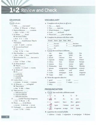 -
GRAMMAR
@a,b,orc.
I Hello. __ your name?
a What b What are c What's
2 Maria is Mexican. astudent.
a She's b He's c It's
3 A Where from?
B He's from Turkey.
a he is b is c is he
4 They __ South Korean. They're
Vietnamese.
a isn't b aren't c not are
5 A Are you from Paris?
B Yes, _ _ .
a Iam b I'm c Iare
6 She's Brazilian. name's Daniela.
a His b Her c Your
7 We're from the US. ___ last name is
Preston.
a Your b Their c Our
8 A What are they?
B They're__.
a watches b a watch c watchs
9 A What is it?
B It's _ _ _.
a a umbrella
b an umbrella
c umbrella
10 Look at those ___.
a womans b women c womens
11 A What are ___ in English?
B They're keys.
a that b this c these
12 These are very __.
a difficult exercises
b exercises difficult
c difficults exercises
13 __ careful! That dog's dangerous.
a Are b Beyou c Be
14 Please___ in the library.
a not eat b don't eat c no eat
15 I'm hungry. ___ stop at the cafe.
a Let's b We c Don't
VOCABULARY
a Complete with at,Jrom, in, off, or to.
1 I'm __ Japan.
2 Nice _ __ meet you.
3 What's bonjour_ __ English?
4 Look ___ the board.
5 Please turn _ ___ your cell phone.
b Complete the phrases with these verbs.
Answer Stand Open Read Work
1 the text. 4 _ __ thedoor.
2 ___ in pairs. 5 _ _ _ the questions.
3 __ up.
c @ the word that is different.
one three e
1 eight two seven
five
file
2 Brazil Chinese Peru
3 Spanish Italian Japanese
4 Africa Asia Ireland
S sixteen forty ninety
6 Wednesday Italy Friday
7 glasses change purse headphones
Iran
France
Europe
eighty
Monday
scissors
school
magazine
stressed
8 door window wall
9 wallet newspaper book
10 happy tired angry
d Write the opposite adjective.
1 good 4 tall
2 expensive S empty
3 dirty
PRONUNCIATION
a Q the word with a different sound.
I 7 A B C D
2 ~ H i day my nice
3 lizl watches boxes files _glasses
4
~ Japan German good page
s ~ dangerous stamps bad laptop
b l!nderline the stressed syllable.
1 alddress 2 Ijtally 3 exjpenlsive 4 newsjpalper 5 thirlteen
 