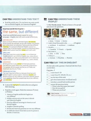 CAN YOU UNDERSTAND THIS TEXT?
a Read the article once. Do you know any more words
that are British English, not American English?
American and British English-
the same, but different
American and British people speak the same
language- English, but with some small differences.
VOCABULARY
Some words are different in British English, for ~xample,
British people say postcode, notzipcode, holiday, not vacation,
and mobile phone, not cell phone. Some words have different
meanings, for example in American English, a purse is a
woman's bag. In British English, apurse is a small thing (like a
wallet) where women have their moQgy and credit cards.
Color.favor, and other words that end in -or in American
• English end with -our in British English, e.g., colour.favour.
.. Center, theater, and other words that end in -ter in American
""II English end with -tre in British English, e.g., centre, theatre.
... GRAMMAR
British grammar is very simila to American grammar,
but with some small differences, especially prepositions.
For example, British people say Seeyou on Friday, but
Americans say Seeyou Friday.
PRONUNCIATION
The most important difference between American and
British English is pronunciation. American accents and
British accents are very different, and when a British person
starts speaking, American people know he or she is British,
and vice verg
b Lookat the~ighlighted words in the text and guess
their meaning.
c Read the article again. Mark the sentences T (true)
or F (false).
1 American English and British English are
very different.
2 Holiday and postcode are the same in British
and American English.
3 Purse has different meanings in American and
British English.
4 NeiBhbor is British spelling.
5 British and American grammar are not very different.
6 It's difficult to know from their accent ifa person is
British or American.
~ CAN YOU UNDERSTAND THESE
PEOPLE?
1,74i)) On the street Watch or listen to five people
and answer the questions.
• lilf·
. . 3
1 Her name is _ _ _
a Jenna b Jeana c Jeanna
2 Andy's from Newcastle in the ofEngland.
a northeast b northwest c southeast
3 David is ____
a Canadian b French c Spanish
4 Her name is ___
a Elisa b Ellie c Elise
S Tiffany is ___
a German b Brazilian c Russian
CAN YOU SAY THIS IN ENGLISH?
Do the tasks with a partner. Check(.") the box ifyou
can do them.
Can you...?
1 D count from 0-20
2 D count from 20- 100 (20, 30, etc.)
3 D say the days ofthe w~ek
4 D give three instructions: two[±)and oneEl
5 D introduce yourselfand another person
6 D answer the questions below
• What's your first name/last name?
• How do you spell it?
• Where are you from?
j m. Sh~;t mo~;~--H~ltyw~~ct7o-;Angeles I
j VIDEO Watch and enjoy the movie.
Online Practice
 