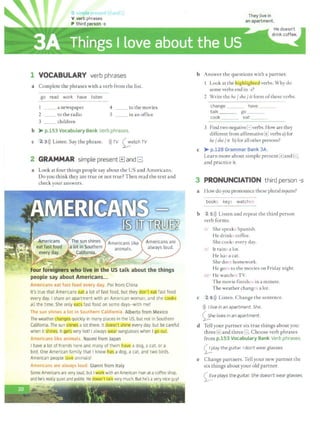 G simple prP"l>n ] and F
V verb phrases
P third person -s
1 VOCABULARY verb phrases
a Complete the phrases with a verb from the list.
go read work have listen
1 _ _ a newspaper
2 to the radio
3 children
4
5
co the movies
in an office
b > p.153 Vocabulary Bank Verb phrases.
c 2 3>)) Listen. Say the phrase. >))TV ~atch TV
2 GRAMMAR simple present[±]and B
a Look at four things people say about the US and Americans.
Do you think they are true or not true? Then read the text and
check your answers.
;.:_,~- . 4..... ·,,
; -~ > • •
Four foreigners,who live in the US talk about the things
people say about Americans...
Americans eat fast food every day. Pei from China
It's true that Americans eat a lot of fast food, but they don't eat fast food
every day. I share an apartment with an American woman, and she cooks
all the time. She only eats fast food on some days-with me!
The sun shines a lot in Southern California. Alberto from Mexico
The weather changes quickly in many places in the US, but not in Southern
California. The sun shines a lot there. It doesn't shineievery day, but be careful
when it shines.It gets very hot! I always ~r sunglasses when I go outl
Americans like animals. Naomi from Japan
I have a lot of friends here and many of them have a dog, a cat or a
bird.One American family that I know has a dog, a cat. and two birds.
American people love animals!
Americans are always loud. Gianni from Italy
Some Americans are very loud, but I work with an American man atacoffee shop,
and he's really quietand polite. He doesn't~ very much. But he's avery nice guy!
b Answer the questions with a partner.
Look at the llighlightea verbs. Why do
some verbs end in -s?
2 Write the he/ she/ it form ofthese verbs.
change ___ have
talk ___ go ___
cook ___ eat
3 Find two negativeElverbs. How are they
different from affirmative1±1 verbs a) for
he/she/ it b) for all other persons?
c > p.128 Grammar Bank 3A.
Learn more about simple present(±]and l=J,
and practice it.
3 PRONUNCIATION third person -s
a How do you pronounce these plural nc~uns?
books keys watches
b 2 S>)) Listen and repeat the third person
verb forms.
Isl She speaks Spanish.
He drinks coffee.
She cooks every day.
/z/ It rains a lot.
He has a cat.
She does homework.
He goes to the movies on Friday night.
/1z/ He watches TV.
The movie finishes in a minute.
The weather changes a lot.
c 2 6>)) Listen. Change the sentence.
))) I live in an apartment. She.
0.he lives in an apartment.
d Tell your partner six true things about you:
three 1±1and three G. Choose verb phrases
from p.153 Vocabulary Bank Verb phrases.
0 1ay the guitar. I don't wear glasses.
e Change partners. Tell your new partner the
six things about your old partner.
~va plays the guitar. She doesn't wear glasses.
 