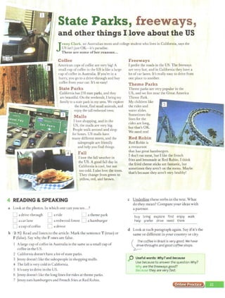 State Parks, freeways,
1
and other things I love about the US
Jenny Clark, an Australian mom and college student who lives in California, says the
US isn'tjust OK-it's paradise.
These are some ofher reasons...
Coffee
American cups ofcoffee are very big! A
small cup ofcoffee in the US is like a large
cup ofcoffoe in Australia. Ifyou're in a
hurry, you go to a drive-through and buy
coffee from your car. It's so easy!
State Parks
California has 278 state parks, and they
are beautiful. On the weekends, I bring my
family to a state park in my area. We explore
4 READING & SPEAKING
the forest, find small animals, and
enjoy the tall redwood trees.
Malls
I love shopping, and in the
US, the malls are very big.
People walk around and shop
for hours. US malls have
many different stores, and the
salespeople are friendly
and help you find things.
Fall
I love the fall weather in
the US. A good fall day in
California is cool, but not
too cold. I also love the trees.
They change from green to
yellow, red, and brown.
a Look at the photos. In which one can you see...?
Freeways
I prefer the roads in the US. The freeways
are very fast, and in California they have a
lot ofcar lanes. It's really easy to drive from
one place to another.
Theme Parks
Theme parks are very popular in the
US, and we live near the Great America
Theme Park.
My children like
the rides and
water slides.
Sometimes the
Iines for the
rides are long,
but that's OK.
We need rest!
Red Robin
Red Robin is
a restaurant
that has great hamburgers.
I don't eat meat, but I like the french
fries and lemonade at Red Robin. I think
the fried cheese sticks are fantastic, but
sometimes they aren't on the menu. Maybe
that's because they aren't very healthy!
c Underline these verbs in the text. What
do they mean? Compare your ideas with
a partner.
buy bring explore find enjoy walk
help prefer drive need think
D a drive-through LJ a ride LJ a theme park
[J a car lane 0 a redwood forest D a hamburger
D a cup ofcoffee 0 a driver
b 2 7>)) Read and listen to the article. Mark the sentence T (true) or
F (false). Say why the Fones are false.
d Look at each paragraph again. Say ifit's the
same or different in your country or city.
1 A large cup ofcoffee in Australia is the same as a small cup of
coffee in the US.
2 California doesn't have a lot ofstate parks.
3 Jenny doesn't like the salespeople in shopping malls.
4 The fall is very cold in California.
5 It's easy to drive in the US.
6 Jenny doesn't like the long lines for rides at theme parks.
7 Jenny eats hamburgers and French fries at Red Robin.
( ;_~e coffee in Brazil is very good. We have
~e-throughs and good coffee shops.
C Useful words: Why?and because J
Use because to answer the question Why?
Why are the freeways good?
Blicau.sv they are very fast.
Online Practice
~----
 