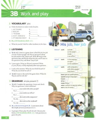 -
1 VOCABULARY jobs
a Order the letters to make words for jobs.
1 ACTEHRE T____
2 ROCAT A___
3 T RIEWA w_____
4 AXTI RREDIV T____ D____
5 PTIREONICEST R____
b > p.154 Vocabulary Bank Jobs.
c What do you do? Ask five other students in the class.
2 LISTENING
a 2 10, 11>)) Listen to a game show called Hisjob, herjob.
A team ofthree people ask Wayne questions about
his job and his wife Tanya's job. Write W next to the
questions they ask Wayne about his job, and T next to
the questions they ask aboutTanya's job.
b Listen again. What are Wayne's answers? Write
./(yes), X(no), or D (it depends) after each question.
c Look at the answers. What do you think his job is?
What do you think her job is?
d 2~12>)) Listen to the end ofthe game show. What do
Wayne and his wife do?
3 GRAMMAR simple present [1]
a ' 2113>)) Complete the questions. Listen and check.
Why are questions 3 and 4 different?
___you work with other people?
Yes,T ___
2 you work in an office?
No, I
3 she work with computers?
No, she
4 she work on the weekend?
Yes, she _ _ _
b > p.128 Grammar Bank 38. Learn more about
the simple present [1] and practice it.
c In groups offour, play Hisjob, herjob. Choose jobs
from p.154 Vocabulary Bank Jobs.Ask questions to
guess the jobs.
What do
you do?
His job, her job
Where? work
When? work
How? work
outside D
on the street D
inside D
in an office D
in the evening D
atnight D
on the weekend D
with computers D
with other people D
tong hours D
have special qualifications D
speak foreign languages 0 .,...w,,,;~-:
............"""= '·
travel D - r.
drive D
make things D i •:
wear a uniform or specialclothes DJ ..:·
earn a lot of money D .
 