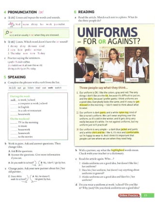 4 PRONUNCIATION /'Jr/
a 2 15>)) Listen and repeat the words and sounds.
11
~ bird nurse thirty her work journalist
~ /)far/ l
~ ur, ir, and erusually = /<Jr/ when they are stressed.
b 2 16>)) Listen. Which word doesn't have the /<ir/ sound?
thirsty dirty thirteen tired
2 earn here prefer service
3 Thursday sure turn Turkey
c Practice saying the sentences.
Iprefer Turkish coffee.
Journalists work all over the world.
Shirley is thirty on Thursday.
5 SPEAKING ·
a Complete the phrases with a verb from the list.
do (x3) eat go listen read use ~ watch
During the u ·J
walk to work / school
__ a computer at work / school
_ _ in English
_ _ in a cafe or restaurant
__ housework
On the wccki:nd
_ _ TV in the morning
to music
__ housework
homework
_ _ to the movies
b Work in pairs. Ask and answer questions. Then
change roles.
A Ask B the questions.
B Answer the questions. Give more information
ifyou can.
A Do you walk to schoo!!.2 ~ No, I don't. Igo by bus.
c Change pairs. Ask your new partner about his/ her
old partner.
C Does Akita__ _,,., ) ( A ~o, he doesn't.
walk to sch~ ~e goes by bus.
6 READING
a Read the article. Match each text to a photo. What do
the three people do?
UNIFORMS·
FOR OR AGAINST?
Three people say what they think...
1 Our uniform is OK. I like the colors, gray and red. The only
things I don't like are the tie, because it's difficult to put on.
and the skirt, because I prefer pants. I think uniforms are
a good idea. Everybody looks the same, and it's easy to get
dressed in the morning - I don't need to think about what
to wear.
::Z Our uniform is dark pants and a white nylon top. kind of
like a nurse's uniform. We can't wear anything over the
uniform. so it's cold in the winter. and it gets dirty very
easily because it's white. I'm not against uniforms, but my
1
. uniform just isn't practical!
3 Our uniform is very simple - a dark blue jacket and pants
and a white Shirt and tie. I like it. it's nice and com orta~
I
so I'm happy to wear it. And I think it's important that
people c.an see where we are when they need help.
b With a partner, say what the h ig light1.!.d words mean.
Check with your teacher or a dictionary.
c Read the article again. Who...?
1 thinks uniforms are a good idea, but doesn't like his/
her uniform?
2 likes his/ her uniform, but doesn't say anything about
uniforms in general?
3 thinks uniforms are a good idea and likes his/ her
uniform?
d Do you wear a uniform at work/ school? Do you like
it? Why (not)? Do you think uniforms are a good idea?
Online Practice
 