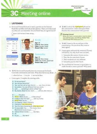 '
l LISTENING
a Kevin and Samantha want to meet a partner on the Internet.
Read their profiles and look at their photos. Then cover them and
say whatyou can remember. Do you think they are a good match?
<;;;,evin is 28.He lives in New Jersey...
Search
I ama Man
.
.
Looking f0< Women .
.
Age 25 .
.
to 35 .
.
In New_~·!~Y ~
--r;JiTR~
fog in
Log in to edit your details
and access messages.
+;1.;,+
'
K~vi •
Age: 28
Uves in: New Jersey
Ukes: movies, music
Doesn't like: soccer
",..,.,.,.,...,.tha
I • L ...
Age: 26
Lives in: New Jersey
Likes: the movies, good food
Doesn't like: sports
What kind of movies
do you like?
d 2 18 >)) Look at the higfiTiglitE:I phrases in
the conversation. Listen and repeat them.
Practice the conversation with a partner.
p Showing interest . J
When you have a conversation, react to what .
your partner says. Use Me too. Really? How
interesting! What about you? etc.
e 2 19 >)) Listen to the second part ofthe
conversation. Do you think they want to
meet again?
f Listen again and mark the sentences T (true)
or F (false).Say why the Fones are false.
l Samantha likes science fiction movies.
2 They like the same kind ofmusic.
3 Their weekends are verydifferent.
4 Samantha pays for their lunch.
g Do you think the Internet is a good place to
make friends or meet a partner? Why (not)?
b 2117>)) Kevin and Samantha meet in a restaurant for lunch. .~
~ • • •
-
Cover the conversation and listen. What does Kevin say about...?. ~ ,·
1 where he lives 2 his job 3 movies he likes
c Listen again. Complete the missing verbs.
S Hi. Are you Kevin?
K Yes. Are you Samantha?
S Yes, I am, but call me Sam. Nice to __ you. Sorry I'm late.
IC No problem. You look different from your photo.
S Let's __ something to drink. Coffee? Tea?
K No, thanks. Water for me. Idon't __ caffeine after 9:00 a.m.
K I __ this place.
S Me too. Where do you __ in New Jersey?
K In Edison. Near the mall. I_ _ with my mother.
S Really?.What do you __?
K I'm a teacher. Iteach chemistry.
S Chemistry? How interesting.
K Yes, it's a very interesting job. What about yJ)Ul
S I'm ajournalist. You __ the movies, Kevin.
What kind of movies do you __?
K Science-fiction movies. I __ Star Wars.
S Oh.
K Do you __ Star Wars?
 