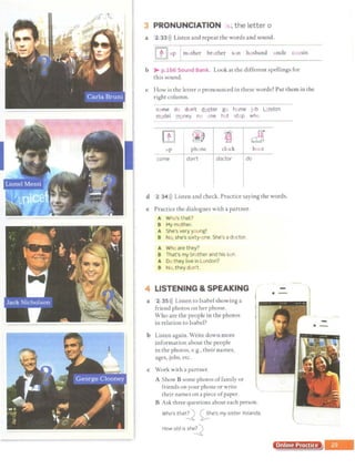 I
..,.-;-,,....,,, •••••••·""~.,.,.,,.,,..,.,.,.,..,.......v-.••• •,.·•··-.· '"l"r·~~·'"'· • ••'"••••••••••
3 PRONUNCIATION  ,the letter o
a 2 33>)) Listen and repeat the words and sound.
II 1} JI up mother brother son husband uncle cuusin
b > p.166 Sound Bank. Look at the different spellings for
this sound.
c How is the letter o pronounced in these words? Put them in the
right column.
euffie ~b e t¥t eo
etef go hvme J b L ndon
m_,del mney n ne hot st p who
rn ~ lt
.. a9f
up phone clock boot
come don't doctor do
d 2 34>)) Liscen and check. Practice saying the words.
e Practice the dialogues with a partner.
A Who's that?
B My mother.
A She's very young!
B No, she's sixty-one. She's a doctor.
A Wh are they?
B That's my brother and his sen.
A De.. they live in London?
B N· , they don't.
4 LISTENING &SPEAKING
a 2 35>)) Listen to Isabel showing a
friend photos on her phone.
Who are the people in the photos
in relation co Isabel?
b Listen again. Write down more
information about the people
in che photos, e.g., their names,
ages, jobs, eLc.
c Work with a partner.
A Show B some photos offamily or
friends on your phone or write
their names on a piece ofpaper.
B Ask three questions about each person.
Who's that~ 0,he's mysister Yolanda.
How old is sh~
·-
Online Procf
-
·-
 