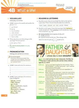 -
G prepoflions oft rie (at in on) and place (at in, to)
V everyday activities What do you do
in t he evening?
P linking and sentence stress
1 VOCABULARY
everyday activities
a 2 36>)) Listen to the sounds and number the
phrases 1-6.
D get dressed
mgetup
D have breakfast
D take ashower
D go to work / school
D have a coffee
b What order do you do these things in the
morning? Tell your partner.
<;_:!.rst, Iget up. Then I...
c > p.156 Vocabulary Bank Everyday
activities.
2 PRONUNCIATION
linking and sentence stress
r------------------
1 p Connected speech
i Remember, when people speak, they
I usually link words together.Sometimes
I three linked words sound like one word,
! e.g., I getupat seven. I
'---------------------------·------------· ---- _J
a 2 38i)) Listen and write five sentences.
2 ~--------------
3
4 ~-------------~
s
b 2.39l)) Listen and repeat the sentences.
Copy the rh}'..thm.
I get..,up_ytseven.
I take
~
a shower.
1gotowork.
I have_y sandwich for lunch.
l get homeJtsix.
I have pizza for dinner.
I goco bedJt ten.
What_alife!
j
I
3 READING & LISTENING
a Read the article. How do you think Nico feels at the end ofa
typical day? Why? Choose from the adjectives in the list.
bored happy stressed sad tired worried relaxed
b Read the article again. G uess the meaning ofthe highlighted
words and phrases.Then underline words and phrases connected
w ith restaurants, e.g., chef
c >Communication Nico's day A p.101 B p.107.
A Ask B questions.
B Find the answers in the text. Then change roles.
What time does Nico get u~ 0e
gets up at...
ico is a chef and has his own restaurant, the Blue Jar.
He lives in Chile with his wife and her three children,
aged 16, 12, and 9.
6:30 a.m. I get up and make breakfast for the children. Then I
have breakfast - a coffee and cereal - and I read the
sports section of t he paper.
7:15 a.m. I go to the market to buy fruit and vegetables for
the restaurant.
8:4Sa.m.
10:30a.m.
12:00 p.m.
1:30p.m.
2:45 p.m.
3:30 p.m.
When I get to the restaurant, I check the reservations
and my emails and plan the special menu of the day. I
have my second cup of coffee.
I start cooking. The radio is on, and we are ousy with
breakfast orders, but we also have to prepare the
food for lunch.
I check the tables and have my third coffee.
Suddenly everyone arrives at t he same time and the
restaurant is full (on a good day). I start to shout
instructions at the chefs and waiters. We make lunch
for 85 people in about an hour and a half.
I come into the restaurant and talk to the customers
and ask if they are happy with the food. I'm really
hungry now.
Finally, I have lunch. I don't enjoy 1t very much because
I don't have time to relax.
 