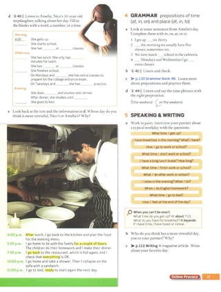 d 2.40>)) Listen to Amelia, Nico's 16-year-old
stepdaughter, talking about her day. Fill in
the blanks with a word, a number, or a time.
1:~;.;--i~:~;;;::;::~~,-·--
-
---------------
She has or classes.
Afternoon
She has lunch. She only has
minutes for lunch.
She has or classes.
She finishes school.
On Mondays and she has extra classes to
prepare for the college entrance exam.
On Tuesdays and she has practice.
Evening
She does and studies until dinner.
After dinner, she studies until ___.
l_______She goe_s_~ob~~~------------------------- _ _
e Look back at the text and the information in d. Whose day do you
think is more stressful, Nico's or Amelia's? Why?
4:00 p.lh. After lunch, I go back to the kitchen and plan the food
for the evening menu.
5:30 p.m. I go home to be with the family for a couple of hours.
The children do their homework and I make their dinner.
7:30 p.m. I _go back to the restaurant, which is full again, and I
check that everythi119 is OK.
10:00 p.m. I go home and take a shower. Then I collapse on the
sofa with a sandwich.
11:00 p.m. I go to bed, reaoy to start again the next day.
- . . ' . --.-"'"':"~~~-;~~~~·l;~1'~~~~"'~~~,~~-,- ,~,-'-<:
. '
4 GRAMMAR prepositions of time
(at, in, on) and place (at, in, to)
a Look at some sentences from Amelia's day.
Complete them with in, on, at, or to.
Iget up _ six thirty.
2 _ the morning we usually have five
classes,sometimes six.
3 We have lunch school in the cafeteria.
4 _Mondays and Wednesdays Igo _
extra classes.
b 2 41 >)) Listen and check.
c )>- p.130 Grammar Bank 48. Learn more
about prepositions and practice them.
d 2 44>)) Listen and say the time phrases with
the right preposition.
>
))the weekend ~n the weekend
5 SPEAKING & WRITING
a Work in pairs. Interview your partner about
a typical weekday with the questions.
What time I get up?
I have breakf ast in_th~.m.Qming?
How I go to work or school?
What time I start work or school?
I have a longlunch break? How long?
What time I finis work or ~chool?
What rdo after work or school?
I relax in the evening? What I do?
When I do English homework?
What time I go to bed?
How I feel atthe end ofthe day?
-- -· - --- - -- --- - - --- -- - --------- ----------]
:p When you can't be exact
What time do you get up? At about 7:15.
What do you have for breakfast? It depends.
1 If I have time, Ihave toast or cereal.
t __________________________________________
b Who do you think has a more stressful day,
you or your partner? Why?
c >-p.112 Writing A magazine article. Write
about your favorite day.
Online Practice
 