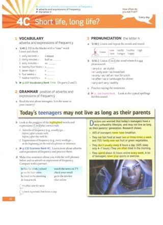 'G poc;1
~10 o -idv<>rbs an· e) or· -;s1 is offrequency
V adverbs and expressions of frequency How often do
you eat fruit?
P the letter h
1 VOCABULARY
adverbs and expressions of frequency
a 2 45l)) Fill in the blanks with a "time" word.
Listen and check.
I sixty seconds =
2 thirty minutes =
3 sixty minutes =
azni.ntili
halfan
an
4 twenty-four hours = a __
5 seven days = a
6 four weeks = a
7 twelve months = a
b > p.157 Vocabulary Bank Time. Do parts 2 and 3.
2 GRAMMAR position of adverbs and
expressions of frequency
a Read the text about teenagers. Is it the same in
your country?
3 PRONUNCIATION the letter h
a 2 50l)) Listen and repeat the words and sound.
~house how hardly healthy high
have hungry happy
b 2 51>)) Listen.@ he word where his !lQl
pronounced.
Harry's a air stylist.
He hardly ever has breakfast.
He only has halfan hour for lunch.
He often has a hamburger for dinner.
Harry isn't very healthy.
c Practice saying the sentences.
d > p. 166 Sound Bank. Look at the typical spellings
for this sound.
, Today's teenagers may not live as long as their parents
-
b Look at the p~n ofthe highlighted words and
expressions.~the correct rule.
1 Adverbs offrequency (e.g., usually) go.. .
before/ after a main verb.
before/ after the verb be.
2 Expressions offrequency (e.g., every week) go...
at the beBinning /at the end ofa phrase or sentence.
c > p.130 Grammar Bank 4C. Learn more about adverbs
and expressions offrequency and practice them.
d Make true sentences about you with the verb phrases
below and an adverb or expression offrequency.
Compare with a partner.
be late for work/ school
go to the hair salon
be tired in the morning
do housework
~
m often late for work.
watch the news onTV
check your email
go to the movies
chat online
0 heck my emails five times a day.
~..·· o octors are worried that today's teenagers have a
very unhealthy lifestyle, and may not live as long
as their parents' generation. Research shows:
~:· .
I
;:.
..
I : •
303of teenagers never have breakfast.
They eat fast food at least two or three times a week
and 75% hardly ever eat fruit or green vegetables.
They don't usually sleep 8 hours a day. (303 sleep
only 4-Thours.) They are often tired In the morning.
~ They spend about 31 hours online every week. A lot
of teenagers never play sports or exercise.
 