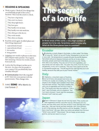 4 READING & SPEAKING
a Work in pairs. Check (.I) five things that
you think help people to live to be a
hundred.Then read the article to check.
D They have a big family.
D They aren't in a hurry.
nThey sleep eight hours.
D They have pets.
0 They hardly ever eat meat.
0 They hardly ever take medicine.
0 They often go to the doctor.
0 They work outside.
[] They often see friends.
b Read the article again. In which places are
these things important?
a special kind ofwater
2 a special kind offood
3 the weather
4 being positive
c Underline new words or phrases in the texts
and compare with a partner. Try to guess
their meaning. Choose two words to learn
from each text.
d Look at the five things in a that are in
the texts. Are they true for people in
your country? Do you think they have
a healthy lifestyle?
e > Communication Short life, long life?
p.101 Interview your partner with the
questionnaire.Then change roles.
5 2 s2>)) SONG Who Wants to
Live Forever Jj
Vilcabamba, a small village in the Andes, is often called "the Valley
of long life." What's its secret? Firstly, Vilcabamba is not very hot
or very cold - the temperature is usually between 64 and 80 degrees
Fahrenheit (18 and 27 degrees Celsius), and the air is very clean,.
Secondly, people work hard in the fields and exercise a lot. Thirdly,
their diet is very healthy. They eat a lot of fruit and vegetables, and
they hardly ever eat meat or fish. The water they drink, from the river in
Vilcabamba, is very rich in minerals. They also have a good social life.
In Vilcabamba people say, "The left leg and the right leg help you to be
healthy, because they take you to your friends' homes."
In Ogliastra, a mountain region of Sardinia,
one out of every 200 people lives to be 100,
and they are usually very healthy, too. Most of the
people in the villages work outside in their fields
and with their animals. They havE! a healthy diet.
with a lot of vegetables and not much meat or
fish.They hardly ever take any medicine. "Life is
hard," says Fortunato, who is a shepherd, "but
I am never stressed. I never read the newspaper-
because I can't read very well."
~n
People in Okinawa in Japan do not have big meals. They usually just
have vegetables and fish, and often eat soy. Okinawans are very
active, and they often work until they are 80 or more. Butthey also relax
every day- they see friends and they meditate. Ushi, from Okinawa,
is 107. In the evening, she often dances with her daughter. "I want to
have a boyfriend," she says. When journalists ask people from Okinawa
"What is your secret?" they answer, "We are happy, we are always
positive, and we are never in a hurry."
Isoy a kind ofbean typical in Asia I
Online Practice
 