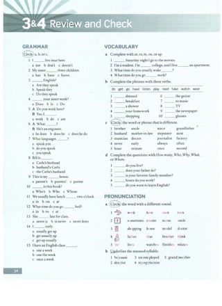 -
GRAMMAR
Qa,b,orc.
1 I__ live near here.
a not b don't c doesn't
2 My sister ___ three children.
a has b have c haves
3 __ English?
a Are they speak
b Speakthey
c Do they speak
4 ___your sister work?
a Does b Is c Do
S A Do you work here?
B Yes, I __.
a work b do c am
6 A What ?
B He's an engineer.
a he does b does he c does he do
7 What languages ___?
a speakyou
b do you speak
c you speak
8 Bill is
a Carla's husband
b husband's Carla
c the Carla's husband
9 This is my ___ house.
a parent's b parents' c parent
10 ___isthisbook?
a Who's b Who c Whose
11 We usually have lunch___ two o'clock.
a in b on c at
12 What time do you go __ bed?
a in b to c at
13 She __ late for class.
a never is b is never c never does
14 ! _ _ early.
a usually get up
b get usually up
c get up usually
15 I have an English class __.
a oneaweek
b one the week
c onceaweek
VOCABULARY
a Complete with at, to, in, on, or up.
1 ___ Saturday night Igo to the movies.
2 I'm a student. I'm ___college, and I live ___ an apartment.
3 What time do you usually wake _ __?
4 What time do you go _ __ work?
b Complete the phrases with these verbs.
do get go have listen play read take watch wear
1 dressed 6 ___ the guitar
2 ___ breakfast 7 ___ to music
3 a shower 8 TV
4 _ __ your homework 9 ___ the newspaper
S _ _ shopping 10 _ _ glasses
c @the word or phrase that is different.
1 brother uncle niece grandfather
2 husband mother-in-law stepsister aunt
3 musician doctor journalist factory
4 never early always often
S hour minute once second
d Complete the questions with How many, Who, Why, What,
or Where.
I ___ do you live?
2 ___ does your father do?
3 ___ is your favorite family member?
4 _ __ hours doyou work?
5 ___do you want to learn English?
PRONUNCIATION
a Q the word with a different sound.
I ~ work here earn turn
2
rn sometimes cousin nurse uncle
3 '~
>~ shopping home model doctor
4 ~ father that brother think
5 /1z/ lives watches finishes relaxes
b !.!nderline the stressed syllable.
I bejcause 3 unjemjployed S grandjmolther
2 denjtist 4 reJcep jtiojnist
 