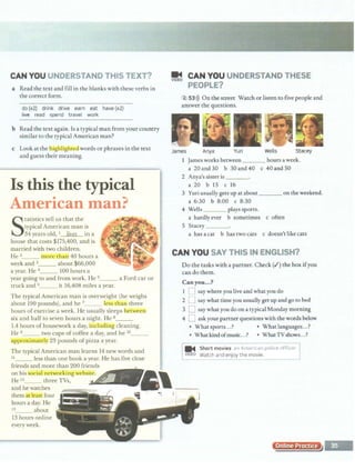 CAN YOU UNDERSTAND THIS TEXT?
a Read the text and fill in the blanks with these verbs in
the correct form.
do (x2) drink drive earn eat have (x2)
live read spend travel work
b Read the text again. Is a typical man from your country
similar to the typical American man?
c Look at the liig iligbr_e_uwords or phrases in the text
and guess their meaning.
Is this the typical
Atnerican tnan?
S
tatistics tell us that the
typical American man is
34 years old, 1 lives in a
house that costs $175,400, and is
married with two children.
He 2_ _ more than 40 hours a
week and 3_ _ about $66,000
a year. He 4___ 100 hours a
year going to and from work. He 5___ a Ford car or
truck and 6___ it 16,408 miles a year.
The typical American man is overweight (he weighs
about 190 pounds), and he 7___ less tbanl three
hours of exercise a week. He usually sleeps betwcenl
six and half to seven hours a night. He a___
1.4 hours of housework a day, inducting cleaning.
He 9_ _ two cups of coffee a day, and he 10_ __
approximately 23 pounds of pizza a year.
The typical American man learns 14 new words and
11_ _ less than one book a year. He has five close
friends and more than 200 friends
on his·SociaL.rielwurkiug wchsito.
He 12_ _ three TVs,
and he watches
them at.ka four
hours a day. He
13_ _ about
13 hours online
every week.
~ CAN YOU UNDERSTAND THESE
PEOPLE?
2 53>)) On the street Watch orlisten tO five people and
answer the questions.
James Anya Yuri Wells Stacey
I James works between hours a week.
a 20and30 b 30and40 c 40and50
2 Anya's sister is ___
a 20 b 15 c 16
3 Yuri usually gets up at about ___on the weekend.
a 6:30 b 8:00 c 8:30
4 Wells plays sports.
a hardly ever b sometimes c often
S Stacey___
a has a cat b has two cats c doesn't like cats
CAN YOU SAY THIS IN ENGLISH?
Do the tasks with a partner. Check (.I) the box ifyou
can do them.
Canyou...?
I D say where you.live and what youdo
2 0 say what time youusually get up andgo to bed
3 D say what you do on a typical Monday morning
4 D ask your parmer questions with the words below
• Whatsports...? • Whatlanguages...?
• Whatkindofmusic...? • WhatTVshows...?
~
-------------- ----------------
-
-
-]
... Short movies an Americ<1n police officer
DEO Watch and enjoy the movie.
~-· ·· - -- -- ___... --------·-----------
Online P f
 