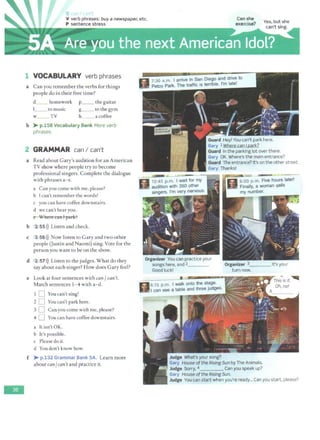 -
'
V verb phrases: buy a newspaper, etc.
P sentence stress
1 VOCABULARY verb phrases
a Can you remember the verbs for things
people do in their free time?
d__ homework
l_ _ tomusic
w TV
p__ the guitar
S-- to the gym
h_ _ acoffee
b > p.158 Vocabulary Bank More verb
phrases.
2 GRAMMAR can I can't
a Read about Gary's audition for an American
TV show where people try to become
professional singers. Complete the dialogue
with phrases a- e.
a Can you come with me, please?
b I can't remember the words!
c you can have coffee downstairs.
d we can't hear you.
e Where can I park?
b 2 55l)) Listen and check.
c 2 56 l)) Now listen to Gary and two other
people (Justin and Naomi) sing. Vote for the
person you want to be on the show.
d 2 57>}) Listen to the judges. W hat do they
say about each singer? How does Gary feel?
e Look at four sentences with can/ can't.
Match sentences 1- 4 with a- d.
1 D You can't sing!
2 D You can't park here.
3 D Can you come with me, please?
4 0 You can have coffee downstairs.
a It isn't OK.
b It's possible.
c Please do it.
d You don't know how.
f > p.132 Grammar Bank SA. Learn more
about can/can't and practice it.
s:;I 7:30 a.m. I arrive in San Diego and drive to
U Petco Park. The traffic is terrible. I'm late!
Guard Heyl You can't park here.
Gary l Where can I park?
Guard In the parking lot over there.
Gary OK. Where's the main entrance?
Guard The entrance? It's on the other street.
Gary Thanks!
Organizer You can practice your
songs here, and 2____
Good luck!
• «
n 6
:15p.m:-,-walk onto the stage.
IJII can see a table and three judges.
Judge What's your song?
Organizer 3____ lt's your
turn now.
Gary House ofthe Rising Sun by The Animals.
Judge Sorry, 4 Can you speak up?
Gary House ofthe Rising Sun.
Judge You can start when you're ready... Can you start, please?
 