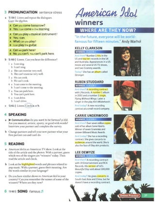 3 PRONUNCIATION sentence stress
a 2,59>)) Listen and repeat the dialogues.
Copy the ~thm.
A Can you come tomorrow?
B Yes.1 can come in the morning.
A Can you play a musical instrument?
e Yes.lean.
A Whatcan you play? ··
B Ican play the guitar.
A Can we park here?
B No, you can't. You can't park here.
b 2 60>)) Listen. Can you hear the difference?
I a Ican sing.
b Ican't sing.
2 a She can exercise very well.
b She can't exercise very well.
3 a He can cook.
b He can't cook.
4 a Ican come to the meeting.
b Ican't come to the meeting.
5 a You can park here.
b You can't park here.
6 a [can drive.
b Ican't drive.
c 2, 61 >)) Listen.@or b.
4 SPEAKING
a > Communication Do you want to be famous? p.102.
Are you musical, artistic, sporty, or good with words?
Interview your partner and complete the survey.
b Change partners and tell your new partner what your
first partner can and can't do.
5 READING
a American Idol is an American TV show. Look at the
title ofthe article and the photos. With a partner, guess
which two ofthe singers are "winners" today. Then
read the article and check.
b Look at thelli1gliI1g!iteCI words and phrases related to
pop music. With a partner, guess their meaning. Are
the words similar in your language?
c Do you have similar shows to American Idol in your
country? Can you remember the names ofsome ofthe
winners? Where are they now?.
6 2 62>)) SONG Famous ~
•
winners
"In the future, everyone will be world-
famous for fifteen minutes." Andy Warhol
KELLY CLARKSON
WINNER, SEASON 1
And then? Number 1 hits in the
US and top ten records in the UK
and Australia. Appearances in a US
movie and several US TV shows,
and two Grammy awards.
Today? She has an album called
Stronger.
RUBEN STUDDARD
WINNER, SEASON 2['.
And then? A recordin.g contract
with JRecords. A number 1 album
in 2003 and a number 2single,
Flying Without Wings. Later a
singer in the play Ain'tMisbehavin'.
And today? A new recording
contractat asmall record company.
CARRIE UNDERWOOD
WINNER. SEASON 4
And then? Over seven million copies
sold of her album SomeHearts.
Winner ofseven Grammies and
sixteen Billboard MusicAwards.
And today? She has arecording
contract. She gives concerts to
audiences around the world.She is
also the face ofOlay skin products.
LEEDEWYZE
WINNER, SEASON 9
And then? A recording contract
with 19 Entertainment and RCA
Records. His version of U2's
Beautiful Day sold about 100,000
copies.
And today? He gives concerts in
South East Asia and China. but he
doesn't have a recording contract.
 