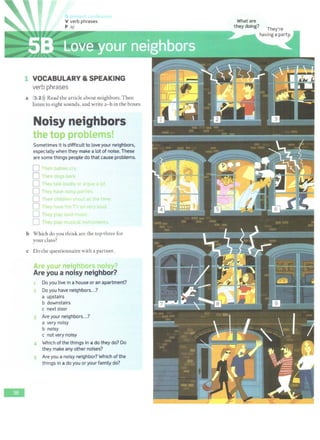 -
V verb phrases
p /JJ/
J<
VOCABULARY & SPEAKING
verb phrases
a 3 2 i)) Read the article about neighbors. Then
listen to eight sounds, and write a- h in the boxes.
Noisy neighbors
h h cl
Sometimes it is difficult to love your neighbors,
especially when they make a lot of noise. These
are some things people do that cause problems.
D I heir bd01e c.ry
D Their dO~$ b ·k
D Th y t I< loud y r r Jf
0 They .. ve 'lot y p t
0 Their ch· dre .• +n t n·e
0 Th 'Y ., v 'T'v o v lo
LJ Tli y pay o
0 Thev olav muc, c..tr n t
b Which do you think arc the top three for
your class?
c Do the questionnaire with a partner.
ro
Are you a noisy neighbor?
Do you live in a house or an apartment?
Do you have neighbors...?
a upstairs
b downstairs
c next door
Are your neighbors...?
a very noisy
b noisy
c not very noisy
Which of the things in a do they do? Do
they make any other noises?
Are you a noisy neighbor? Which of the
things in a do you or your family do?
What are
they doing?
They're
having a party.
 