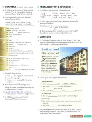 2 GRAMMAR present cont inuous
a 3 3l)) Look at the picture ofthe apartment
building. Why do you think the couple in
apartment 5 can't sleep? Listen and check.
b Listen again and complete the dialogues
with verbs from the list.
arguing crying doing getting going
happening having saying shouting (x2}
Man Are you awake?
Woman Yes. What's that noise?
M They're __ a party downstairs.
W Again! What time is it?
M 12:00.
W Who's ?
M People on the street. From the party.
W What's __? Why are they ___?
M Ican't hear.
W Are they ___?
M No, they aren't . They're ___ goodbye.
Excuse me! We're trying to sleep. It's 1:00
in the morning!
M Oh, no. Now the baby next door is __!
W What's the time?
M It's 5:00.
W What are you _ __? Where are
you __?
M I'm __ up. I can't steep with that noise.
c Complete the sentences.
GJ They __ having a party in apartment 8.
(I) __ they arguing?
3 No, they _ _ arguing. They're saying
goodbye.
d Read the rule and~~~)he right word.
We use the present continuous (be+ verb+ -ina)
to talk about now/ every day.
e >- p.132 Grammar Bank SB. Learn more
about the present continuous and practice it.
f 3 5>)) Listen to the sounds. What's
happening? Write six sentences.
3 PRONUNCIATION & SPEAKING 1
0/
a ·3 6i)) Listen and repeat the words and sound.
singer
singing dancing going doing
studying language wrong young
think bank pink thanks
b In pairs, point and ask and answer about the people in the
apartment building.
What's he doing? ) ( ~:_·~playing the guitar.
~ ~tare they doing?
c >- Communication Spot the differences A p.102 B p.107.
Describe the pictures and find eight differences.
4 LISTENING
a 3 7>)) Look at the photo and read about Rebecca Flint. Then
listen to her talking about noise rules where she lives. Does she
think they are a good thing or a bad thing?
Switzerland
The sound of
S
wi~zerlan.d h~s very
strict ant 1
-no1se
rules, especially
for people who live in
apartments. Rebecca
Flint, a British woman
who lives and works
in t he Swiss tow n of
Chur, tells us about a life
wit hout noise.
b Listen again and complete the sentences.
During the week
I She can't _____ between 12:30 and 2:00 p.m.
2 She can't without headphones
or _____ after IO p.m.
3 She can't take a _____ or a_____ after 10 p.m.
On Saturdays
4 She can _____ , but it can't be loud after lO p.m.
On Sundays
5 · Shecan't _____ furnitureorputa on
the wall.
6 She can't _____ the washing machine.
c Do you think these are good or bad rules? Why (not)? Do you
have any similar rules in your country? What happens ifyou
make a lot ofnoise late at night?
Online Practice
 
