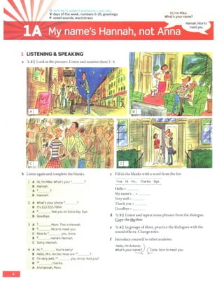 -
V days ofthe week, numbers 0-20, greetings
P vowel sounds, word stress
1 LISTENING & SPEAKING
Hi, I'm Mike.
What's your name?
a 1 2>)) Look at the pictures. Listen and number them 1- 4.
b Listen again and complete the blanks.
1 A Hi, I'm Mike. What's your 1 ?
B Hannah.
A 2_~ ?
B Hannah!
2 A What's your phone 3 ?
B It's 212-555-7894.
A 4 .See you on Saturday. Bye.
B Goodbye.
3 A 5___, Mom. This is Hannah.
B 6 . Nice to meet you.
c Nice to 1 you, Anna.
B 8 name's Hannah.
c Sorry, Hannah.
4 A Hi, 9 . You're early!
B Hello, Mrs.Archer.How are io ?
C I'm very well, 11_ _ you, Anna. And you?
B i 2 .thanks.
A It's Hannah, Mom.
c Fill in the blanks with a word from the list.
Fine Hi I'm... Thanks Bye
Hello =_ _ _
My name's... =___
Very well = ___
Thank you = ___
Goodbye= _ _ _
d 1 3>)) Listen and repeat some phrases from the dialogue.
.(:Qpy the ~thm.
e 1 4>)) In groups ofthree, practice the dialogues with the
sound effects. Change roles.
f Introduce yourselfto other students.
Hello, I'm Antonio._ ')
What's your na~ 0rta. Nice to meet you.
 