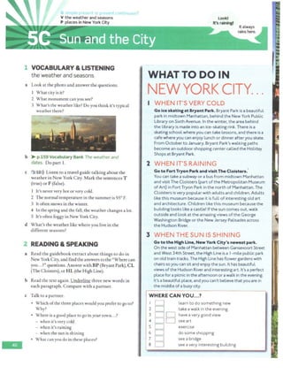 -
V the weather and seasons
P places in New York City
- --
l VOCABULARY & LISTENING
the weather and seasons
a Look at the photo and answer the questions.
l What city is it?
2 What monument can you see?
ntinuous?
3 What's the weather like? Do you think it's typical
weather there?
b > p.159 Vocabulary Bank The weather and
dates. Do part 1.
c 3 ,10>)) Listen to a travel guide talking about the
weather in New York City. Mark the sentences T
(true) or F (false).
l It's neververy hot or very cold.
2 The normal temperature in the summer is 95° F.
3 It often snows in the winter.
4 In the spring and the fall, the weather changes a lot.
5 It's often foggy in New York City.
d What's the weather like where you live in the
different seasons?
2 READING & SPEAKING
a Read the guidebook extract about things to do in
New York City, and find the answers to the "Where can
you...?" questions. Answer withBP (Bryant Park), CL
(The Cloisters), or H L (the High Line).
b Read the text again. Underline three new words in
each paragraph. Compare with a partner.
c Talk to a partner.
• Which ofthe three places wouldyou prefer to go to?
Why?
• Where is a good place to go inyour town...?
- when it's very cold
- when it's raining
- when the sun is shining
• What can you do in these places?
LookI
It's raining!
It always
rains here.
WHATTODOIN
NEW YORK CITY. • •
WHEN IT'S VERY COLD
Go Ice skatingat Bryant Park. Bryant Park is a beautiful
park in midtown Manhattan, behind the New York Public
Library on Sixth Avenue. In the winter, the area behind
the library is made into an ice-skating rink. There is a
skating school where you can take lessons, and there is a
cafe where you can enjoy lunch or dinner afteryou skate.
From October to January, Bryant Park's walking paths
become an outdoor shopping center called the Holiday
Shops at Bryant Park.
2 WHEN IT'S RAINING
Go to FortTryon Park and visitThe Cloisters.'
You can take a subway or a bus from midtown Manhattan
and visit The Cloisters (part of the Metropolitan Museum
of Art) in Fort Tryon Park in the north of Manhattan. The
Cloisters is very popular with adults and children. Adults
like this museum because it is full of interesting old art
and architecture. Children like this museum because the
building Looks Like a castle! If the sun comes out, walk
outside and Look at the amazing views ofthe George
Washington Bridge or the New Jersey Palisades across
the Hudson River.
3 WHEN THE SUN IS SHINING
Go to the High Line, New York City's newest park.
On the west side of Manhattan between Gansevoort Street
and West 34th Street, the High Line is a I- mile public park
on old train tracks. The High Line has flower gardens with
chairs so you can sit and enjoy the sun. It has beautiful
views ofthe Hudson River and interesting art. It's a perfect
place for a picnic in the afternoon or a walk in the evening.
It's a beautiful place. and you can't believe that you are in
the middle of a busy city.
WHERE CAN YOU...?
I D learn to do something new
2 D take a walk in the evening
3 D D have a very good view
4 D D see art
s D
6 0
1 D
a D
exercise
do some shopping
see a bridge
see a very interesting building
 