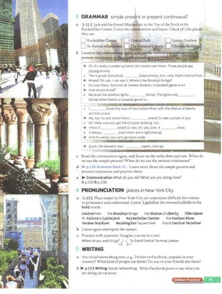 l
3 GRAMMAR simple present or present continuous?
a 3 11>)) Jack and his friend Marisolare at the Top ofthe Rock at the
Rockefeller Center. Cover the conversation and listen. Check(...') the places
they see.
Oh, it's really crowded up here! Let's stand over there. Those people are
moving (move).
This is great. Everybody (take) photos, too. Look, that's Central Park.
Where? Oh, yes. I can see it. Where's the Brooklyn Bridge?
It's over there. And look at Yankee Stadium. A baseballgame is on!
How do you know?
Because the stadium lights _ (shine). The lights only ____
(shine) when there's a baseball game on.
____ (love) the view ofthe Hudson River with the Statue ofLiberty
and Ellis Island.
Me, too. Go and stand there. I (want) to take a photo ofyou.
OK. Make sure you get the Chrysler Building, too.
I think it (start) to rain. Oh, yes, look. It {rain).
It always (rain) when we're sightseeing!
And it's windy, too. Let's go back inside.
M Quick, the elevator door ____ (open). Let's go.
c Read the conversation again, and focus on the verbs shine and rain. When do
we use the simple present? When do we use the present continuous?
d > p.132 Grammar Bank SC. Learn more about the simple present and
present continuous and practice them.
e > Communication What do you do? What are you doing now?
Ap.103 Bp.108.
PRONUNCIATION places in New York City
a 3 13>)) Place names in New York City are sometimes difficult for visitors
to pronounce and understand. Listen.Underline the stressed syllable in the
bold words.
Cenltral Park the Broolklyn Bridge the Staltue ofLilberlty Elllis lslland
St. Paltrick's Caltheldral Rolckelfelller Cenlter the Hudison Rilver
Yanlkee Staldilum Walshinglton Square Park Grand Cenjtral Terlmilnal
b Listen again and repeat the names.
c Practice with a partner. Imagine you are in a taxi.
Where do you want to g°.!J ~o Grand Central Terminal, please.
WRITING
a Arc social networking sites, e.g., Twitter or Facebook, popular in your
country? What kind ofpeople use them? Do you or your friends use them?
b > p.113 Writing Social networking. Write Facebook posts to say what you
are doing on vacation.
Online Practice
 