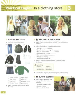 1 VOCABULARY clothes
a Match the words and pictures.
!E~ MEETING ON THE STREET
a 3 15>)) Watch or listen to Jenny and Rob. What problem does
Rob have?
b Watch or listen again. Complete the sentences.
1 Rob has a for Jenny.
2 Jenny has another meeting with _ _ _
3 Rob has an interview in minutes.
4 Jenny's meeting is at nine _ _ _
5 Rob needs to buy a new _ _ _
6 They go to a clothing
";I 7 Jenny needs to answer her ___
...
0 ajAcket f'd3:ebt/ D a skirt1brt/
;:: jeans l13inz/ D shoes Ju;'
I
...,....,
[l ashirt1J3rt, n asweater I '.'>WCIJr/
I] aI-shirt /'t1Jar~i '.] pants /pa:nts/
b 3 14>)) Listen and check. Practice saying
the words.
c 3 16l)) Look at the information box. Listen and repeat
the phrases.
0 Apologizing
I'm sorry. That's OK.
I'm so sorry. Don't worry.
I'm really sorry. No problem.
d Cover the box. In pairs, practice apologizing and responding.
~ BUYING CLOTHES
a 3 17>)) Watch or listen to Rob
buying a shirt. Answer the
questions.
1 What si:t.e does Rob want?
2 Does he try it on?
3 How much is the shirt?
 